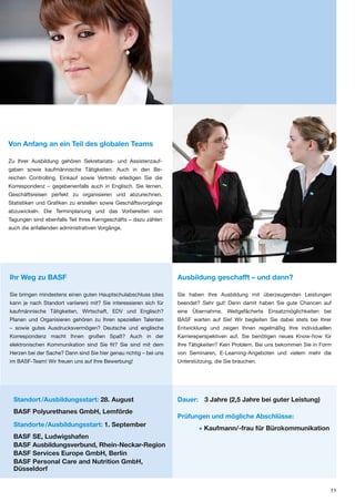 Von Anfang an ein Teil des globalen Teams

Zu Ihrer Ausbildung gehören Sekretariats- und Assistenzauf-
gaben sowie kaufmännische Tätigkeiten. Auch in den Be-
reichen Controlling, Einkauf sowie Vertrieb erledigen Sie die
Korrespondenz – gegebenenfalls auch in Englisch. Sie lernen,
Geschäftsreisen perfekt zu organisieren und abzurechnen,
Statistiken und Grafiken zu erstellen sowie Geschäftsvorgänge
abzuwickeln. Die Terminplanung und das Vorbereiten von
Tagungen sind ebenfalls Teil Ihres Kerngeschäfts – dazu zählen
auch die anfallenden administrativen Vorgänge.




Ihr Weg zu BASF                                                    Ausbildung geschafft – und dann?

Sie bringen mindestens einen guten Hauptschulabschluss (dies       Sie haben Ihre Ausbildung mit überzeugenden Leistungen
kann je nach Standort variieren) mit? Sie interessieren sich für   beendet? Sehr gut! Denn damit haben Sie gute Chancen auf
kaufmännische Tätigkeiten, Wirtschaft, EDV und Englisch?           eine Übernahme. Weitgefächerte Einsatzmöglichkeiten bei
Planen und Organisieren gehören zu Ihren speziellen Talenten       BASF warten auf Sie! Wir begleiten Sie dabei stets bei Ihrer
– sowie gutes Ausdrucksvermögen? Deutsche und englische            Entwicklung und zeigen Ihnen regelmäßig Ihre individuellen
Korrespondenz macht Ihnen großen Spaß? Auch in der                 Karriereperspektiven auf. Sie benötigen neues Know-how für
elektronischen Kommunikation sind Sie fit? Sie sind mit dem        Ihre Tätigkeiten? Kein Problem. Bei uns bekommen Sie in Form
Herzen bei der Sache? Dann sind Sie hier genau richtig – bei uns   von Seminaren, E-Learning-Angeboten und vielem mehr die
im BASF-Team! Wir freuen uns auf Ihre Bewerbung!                   Unterstützung, die Sie brauchen.




  Standort /Ausbildungsstart: 28. August                           Dauer: 3 Jahre (2,5 Jahre bei guter Leistung)
  BASF Polyurethanes GmbH, Lemförde
                                                                   Prüfungen und mögliche Abschlüsse:
  Standorte /Ausbildungsstart: 1. September
                                                                           • Kaufmann/-frau für Bürokommunikation
  BASF SE, Ludwigshafen
  BASF Ausbildungsverbund, Rhein-Neckar-Region
  BASF Services Europe GmbH, Berlin
  BASF Personal Care and Nutrition GmbH,
  Düsseldorf


                                                                                                                              11
 