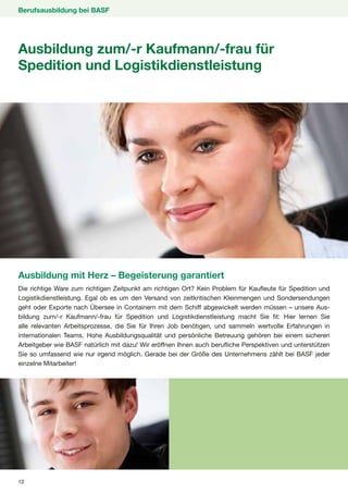 Berufsausbildung bei BASF




Ausbildung zum/-r Kaufmann/-frau für
Spedition und Logistikdienstleistung




Ausbildung mit Herz – Begeisterung garantiert
Die richtige Ware zum richtigen Zeitpunkt am richtigen Ort? Kein Problem für Kaufleute für Spedition und
Logistikdienstleistung. Egal ob es um den Versand von zeitkritischen Kleinmengen und Sondersendungen
geht oder Exporte nach Übersee in Containern mit dem Schiff abgewickelt werden müssen – unsere Aus-
bildung zum/-r Kaufmann/-frau für Spedition und Logistikdienstleistung macht Sie fit: Hier lernen Sie
alle relevanten Arbeitsprozesse, die Sie für Ihren Job benötigen, und sammeln wertvolle Erfahrungen in
internationalen Teams. Hohe Ausbildungsqualität und persönliche Betreuung gehören bei einem sicheren
Arbeitgeber wie BASF natürlich mit dazu! Wir eröffnen Ihnen auch berufliche Perspektiven und unterstützen
Sie so umfassend wie nur irgend möglich. Gerade bei der Größe des Unternehmens zählt bei BASF jeder
einzelne Mitarbeiter!




12
 