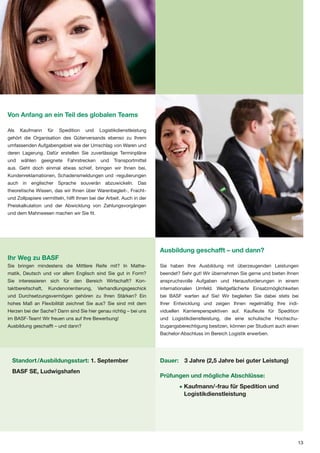 Von Anfang an ein Teil des globalen Teams

Als   Kaufmann      für   Spedition   und   Logistikdienstleistung
gehört die Organisation des Güterversands ebenso zu Ihrem
umfassenden Aufgabengebiet wie der Umschlag von Waren und
deren Lagerung. Dafür erstellen Sie zuverlässige Terminpläne
und   wählen    geeignete    Fahrstrecken    und   Transportmittel
aus. Geht doch einmal etwas schief, bringen wir Ihnen bei,
Kundenreklamationen, Schadensmeldungen und -regulierungen
auch in englischer Sprache souverän abzuwickeln. Das
theoretische Wissen, das wir Ihnen über Warenbegleit-, Fracht-
und Zollpapiere vermitteln, hilft Ihnen bei der Arbeit. Auch in der
Preiskalkulation und der Abwicklung von Zahlungsvorgängen
und dem Mahnwesen machen wir Sie fit.




                                                                      Ausbildung geschafft – und dann?
Ihr Weg zu BASF
Sie bringen mindestens die Mittlere Reife mit? In Mathe-              Sie haben Ihre Ausbildung mit überzeugenden Leistungen
matik, Deutsch und vor allem Englisch sind Sie gut in Form?           beendet? Sehr gut! Wir übernehmen Sie gerne und bieten Ihnen
Sie interessieren sich für den Bereich Wirtschaft? Kon-               anspruchsvolle Aufgaben und Herausforderungen in einem
taktbereitschaft,   Kundenorientierung,     Verhandlungsgeschick      internationalen Umfeld. Weitgefächerte Einsatzmöglichkeiten
und Durchsetzungsvermögen gehören zu Ihren Stärken? Ein               bei BASF warten auf Sie! Wir begleiten Sie dabei stets bei
hohes Maß an Flexibilität zeichnet Sie aus? Sie sind mit dem          Ihrer Entwicklung und zeigen Ihnen regelmäßig Ihre indi-
Herzen bei der Sache? Dann sind Sie hier genau richtig – bei uns      viduellen Karriereperspektiven auf. Kaufleute für Spedition
im BASF-Team! Wir freuen uns auf Ihre Bewerbung!                      und Logistikdienstleistung, die eine schulische Hochschu-
Ausbildung geschafft – und dann?                                      lzugangsberechtigung besitzen, können per Studium auch einen
                                                                      Bachelor-Abschluss im Bereich Logistik erwerben.




  Standort /Ausbildungsstart: 1. September                            Dauer: 3 Jahre (2,5 Jahre bei guter Leistung)
  BASF SE, Ludwigshafen
                                                                      Prüfungen und mögliche Abschlüsse:
                                                                              • Kaufmann/-frau für Spedition und
                                                                                Logistikdienstleistung




                                                                                                                                 13
 