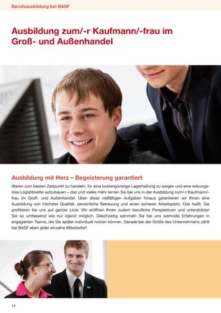Berufsausbildung bei BASF




Ausbildung zum/-r Kaufmann/-frau im
Groß- und Außenhandel




Ausbildung mit Herz – Begeisterung garantiert
Waren zum besten Zeitpunkt zu handeln, für eine kostengünstige Lagerhaltung zu sorgen und eine reibungs-
lose Logistikkette aufzubauen – das und vieles mehr lernen Sie bei uns in der Ausbildung zum/-r Kaufmann/-
frau im Groß- und Außenhandel. Über diese vielfältigen Aufgaben hinaus garantieren wir Ihnen eine
Ausbildung von höchster Qualität, persönliche Betreuung und einen sicheren Arbeitsplatz. Das heißt, Sie
profitieren bei uns auf ganzer Linie: Wir eröffnen Ihnen zudem berufliche Perspektiven und unterstützen
Sie so umfassend wie nur irgend möglich. Gleichzeitig sammeln Sie bei uns wertvolle Erfahrungen in
engagierten Teams, die Sie später individuell nutzen können. Gerade bei der Größe des Unternehmens zählt
bei BASF eben jeder einzelne Mitarbeiter!




14
 