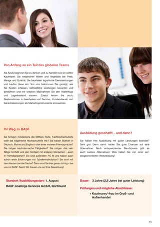 Von Anfang an ein Teil des globalen Teams

Als Azubi beginnen Sie zu denken und zu handeln wie ein echter
Kaufmann: Sie vergleichen Waren und Angebote bei Preis,
Menge und Qualität. Sie beurteilen logistische Dienstleistungen
und kaufen diese ein. Von uns bekommen Sie gezeigt, wie
Sie Kosten erfassen, betriebliche Leistungen bewerten und
berechnen und mit welchen Maßnahmen Sie den Warenfluss
und   Lagerbestand     steuern.   Zuletzt   lernen   Sie   auch,
Reklamationen zu bearbeiten und Service-, Kundendienst- und
Garantieleistungen als Marketinginstrumente einzusetzen.




Ihr Weg zu BASF
                                                                   Ausbildung geschafft – und dann?
Sie bringen mindestens die Mittlere Reife, Fachhochschulreife
oder die Allgemeine Hochschulreife mit? Sie haben Stärken in       Sie haben Ihre Ausbildung mit guten Leistungen beendet?
Deutsch, Mathe und Englisch oder einer anderen Fremdsprache?       Sehr gut! Denn damit haben Sie gute Chancen auf eine
Sie mögen kaufmännische Tätigkeiten? Sie mögen das viel-           Übernahme.     Nach    entsprechender   Berufspraxis   gibt   es
fältige Umfeld und den Kontakt mit anderen Menschen – auch         auch weitere Alternativen: Was halten Sie von einer auf-
in Fremdsprachen? Sie sind außerdem PC-fit und haben auch          stiegsorientierten Weiterbildung!
schon erste Erfahrungen mit Tabellenkalkulation? Sie sind mit
dem Herzen bei der Sache? Dann sind Sie hier genau richtig – bei
uns im BASF-Team! Wir freuen uns auf Ihre Bewerbung!




  Standort /Ausbildungsstart: 1. August                            Dauer: 3 Jahre (2,5 Jahre bei guter Leistung)
  BASF Coatings Services GmbH, Dortmund
                                                                   Prüfungen und mögliche Abschlüsse:
                                                                            • Kaufmann/-frau im Groß- und
                                                                              Außenhandel




                                                                                                                                  15
 