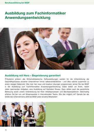 Berufsausbildung bei BASF




Ausbildung zum Fachinformatiker
Anwendungsentwicklung




Ausbildung mit Herz – Begeisterung garantiert
IT-Systeme erobern alle Wirtschaftsbereiche. Softwarelösungen werden für die Unterstützung der
Geschäftsprozesse einzelner Unternehmen immer selbstverständlicher – und alles wächst zusammen zu
einem riesigen Datennetz. Wie man hier neue und kreative Lösungen programmiert, lernen Sie bei BASF
in der Ausbildung zum Fachinformatiker Anwendungsentwicklung. Dabei bieten wir Ihnen, neben
vielen spannenden Aufgaben, eine Ausbildung auf höchstem Niveau. Dazu zählen auch die persönliche
Betreuung sowie unsere Unterstützung bei Ihren Arbeitsprozessen und Berufsperspektiven. Gleichzeitig
erfahren Sie bei uns viel Wissenswertes in internationalen Teams. Wie das möglich ist? Gerade bei der
Größe des Unternehmens zählt bei BASF jeder einzelne Mitarbeiter!




16
 