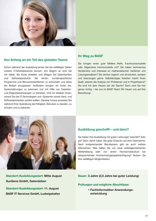 Ihr Weg zu BASF
Von Anfang an ein Teil des globalen Teams
                                                                  Sie bringen einen gute Mittlere Reife, Fachhochschulreife
Schon während der Ausbildung lernen Sie die vielfältigen Seiten   oder Allgemeine Hochschulreife mit? Sie haben technisches
unserer IT-Arbeitsbereiche kennen. Von Beginn an sind Sie         Verständnis und Interesse an mathematischen Verfahren und
mit dabei: Als Azubi erstellen und pflegen Sie Datenbanken        Lösungsansätzen? Sie denken logisch und strukturiert, beraten
und    Softwareprodukte.    Sie   lernen,   kundenspezifische     und überzeugen gerne. Selbständiges Arbeiten macht Ihnen
Programme und Benutzeroberflächen zu entwickeln und diese         Spaß, ebenso die Analyse von Problemen und in Projektteams?
bei Bedarf anzupassen. Außerdem bringen wir Ihnen bei,            Sie sind mit dem Herzen bei der Sache? Dann sind Sie hier
Systemstörungen zu erkennen und mit Hilfe von Experten-           genau richtig – bei uns im BASF-Team! Wir freuen uns auf Ihre
und Diagnosewerkzeugen zu beheben. Und wir erklären Ihnen,        Bewerbung!
worauf Sie bei IT-Technologien und -Systemen sowie Hard- und
Softwareprodukten achten sollten. Darüber hinaus erwerben Sie
während Ihrer Ausbildung die Fähigkeit, Benutzer zu beraten, zu
schulen und zu betreuen.




                                                                  Ausbildung geschafft – und dann?

                                                                  Sie haben Ihre Ausbildung mit guten Leistungen beendet? Sehr
                                                                  gut! Denn damit haben Sie gute Chancen auf eine Übernahme.
                                                                  Nach entsprechender Berufspraxis gibt es auch weitere
                                                                  Alternativen: Was halten Sie von einer aufstiegsorientierten
                                                                  Weiterbildung    oder    von       einem   Hochschulstudium   bei
                                                                  entsprechender Hochschulzugangsberechtigung? Nutzen Sie
                                                                  Ihre vielfältigen Möglichkeiten!




 Standort /Ausbildungsstart: Mitte August                         Dauer: 3 Jahre (2,5 Jahre bei guter Leistung)
 SunGene GmbH, Gatersleben
                                                                  Prüfungen und mögliche Abschlüsse:
 Standort /Ausbildungsstart: 11. August                                     • Fachinformatiker Anwendungs-
 BASF IT Services GmbH, Ludwigshafen                                          entwicklung




                                                                                                                                  17
 