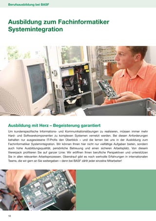 Berufsausbildung bei BASF




Ausbildung zum Fachinformatiker
Systemintegration




Ausbildung mit Herz – Begeisterung garantiert
Um kundenspezifische Informations- und Kommunikationslösungen zu realisieren, müssen immer mehr
Hard- und Softwarekomponenten zu komplexen Systemen vernetzt werden. Bei diesen Anforderungen
behalten nur ausgewiesene IT-Profis den Überblick – und die lernen bei uns in der Ausbildung zum
Fachinformatiker Systemintegration. Wir können Ihnen hier nicht nur vielfältige Aufgaben bieten, sondern
auch hohe Ausbildungsqualität, persönliche Betreuung und einen sicheren Arbeitsplatz. Von diesem
Viererpack profitieren Sie auf ganzer Linie: Wir eröffnen Ihnen berufliche Perspektiven und unterstützen
Sie in allen relevanten Arbeitsprozessen. Obendrauf gibt es noch wertvolle Erfahrungen in internationalen
Teams, die wir gern an Sie weitergeben – denn bei BASF zählt jeder einzelne Mitarbeiter!




18
 