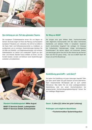 Von Anfang an ein Teil des globalen Teams                         Ihr Weg zu BASF

Die komplexen IT-Arbeitsbereiche lernen Sie von Beginn an         Sie bringen eine gute Mittlere Reife, Fachhochschulreife
kennen: Als Azubi zeigen wir Ihnen die Planung und Konzeption     oder Allgemeine Hochschulreife mit? Sie haben technisches
komplexer IT-Systeme und -netzwerke. Sie nehmen es selbst in      Verständnis und beheben Fehler in komplexen Systemen
die Hand, Hard- und Softwarekomponenten zu installieren, zu       durch strukturiertes Vorgehen? Sie verfolgen mit Interesse
konfigurieren und zu vernetzen. Systemstörungen beheben Sie       die   fortlaufenden     Veränderungen      infolge   technologischer
mit Hilfe von Experten- und Diagnosewerkzeugen und schützen       Entwicklungen? Sie denken logisch und strukturiert, beraten
Datenbestände vor Verlust und unerlaubtem Zugriff aus dem         und überzeugen gerne? Sie sind mit dem Herzen bei der Sache?
Inter- und Intranet. Darüber hinaus erklären wir Ihnen, wie Sie   Dann sind Sie hier genau richtig – bei uns im BASF-Team! Wir
Kunden beraten, schulen und betreuen sowie Systemlösungen         freuen uns auf Ihre Bewerbung!
erarbeiten und präsentieren.




                                                                  Ausbildung geschafft – und dann?

                                                                  Sie haben Ihre Ausbildung mit guten Leistungen beendet? Sehr
                                                                  gut! Denn damit haben Sie gute Chancen auf eine Übernahme.
                                                                  Nach entsprechender Berufspraxis gibt es auch weitere
                                                                  Alternativen: Was halten Sie von einer aufstiegsorientierten
                                                                  Weiterbildung    oder     von      einem   Hochschulstudium      bei
                                                                  entsprechender Hochschulzugangsberechtigung? Nutzen Sie
                                                                  Ihre vielfältigen Möglichkeiten!




 Standort /Ausbildungsstart: Mitte August                         Dauer: 3 Jahre (2,5 Jahre bei guter Leistung)
 BASF IT Services GmbH, Ludwigshafen
 BASF IT Services GmbH, Schwarzheide                              Prüfungen und mögliche Abschlüsse:
                                                                            • Fachinformatiker Systemintegration




                                                                                                                                     19
 