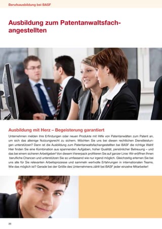 Berufsausbildung bei BASF




Ausbildung zum Patentanwaltsfach-
angestellten




Ausbildung mit Herz – Begeisterung garantiert
Unternehmen melden ihre Erfindungen oder neuen Produkte mit Hilfe von Patentanwälten zum Patent an,
um sich das alleinige Nutzungsrecht zu sichern. Möchten Sie uns bei diesen rechtlichen Dienstleistun-
gen unterstützen? Dann ist die Ausbildung zum Patentanwaltsfachangestellten bei BASF die richtige Wahl!
Hier finden Sie eine Kombination aus spannenden Aufgaben, hoher Qualität, persönlicher Betreuung – und
das bei einem sicheren Arbeitgeber! Von diesem Viererpack profitieren Sie auf ganzer Linie: Wir eröffnen Ihnen
berufliche Chancen und unterstützen Sie so umfassend wie nur irgend möglich. Gleichzeitig erlernen Sie bei
uns alle für Sie relevanten Arbeitsprozesse und sammeln wertvolle Erfahrungen in internationalen Teams.
Wie das möglich ist? Gerade bei der Größe des Unternehmens zählt bei BASF jeder einzelne Mitarbeiter!




20
 