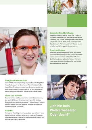 Gesundheit und Ernährung
                                                                    Die Weltbevölkerung wächst weiter. Der Zugang zu
                                                                    sauberem Trinkwasser und gesunder, ausreichender
                                                                    Ernährung wird zu einer immer größeren Herausforde-
                                                                    rung. Gut zu wissen, dass unsere Chemieprodukte
                                                                    dazu beitragen, Pflanzen zu stärken, Wasser sauber
                                                                    zu halten und Nahrung gesünder zu machen.


                                                                    Arbeit und Leben
                                                                    Wir wollen den Mitarbeitern von heute und morgen
                                                                    spannende Karrieremöglichkeiten bieten. Unsere Mit-
                                                                    arbeiter sind ein zentraler Erfolgsfaktor: Mit ihrer
                                                                    Qualifikation, Leistungsbereitschaft und Motivation
                                                                    tragen sie entscheidend zur Zukunfts- und Wettbe-
                                                                    werbsfähigkeit der BASF bei.




Energie und Klimaschutz
Klimawandel und Energieversorgung sind die vielleicht größten
Herausforderungen, vor denen unser Planet heute steht. Der
Ausstoß von Emissionen muss dringend reduziert werden und
der Energieverbrauch muss sich stärker an den Grundsätzen
der Nachhaltigkeit orientieren. Wir bei BASF arbeiten daran.


Bauen und Wohnen
Bauunternehmer und Hauseigentümer wollen Kosten sparen,
aber auch Abfälle und Emissionen verringern. Ob Neubau,
Gebäudesanierung oder Innenausbau – Rohstoffe und Produkte
der BASF tragen dazu bei, Gebäude günstiger, sicherer und
unweltfreundlicher zu machen.                                       „Ich bin kein
Mobilität                                                           Weltverbesserer.
Wir machen Mobilität preiswerter, sauberer und sicherer – ohne
Abstriche bei der Leistung. Mit unseren modernen Produkten          Oder doch?“
bieten wir vielfältige Lösungen für die Mobilität der Zukunft und
schützen gleichzeitig die Umwelt.




                                                                                                                           23
 