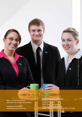 169414/09.11 Servicecenter Medien und Kommunikation BASF SE




                                            BASF Services Europe GmbH
BASF – The Chemical Company                 Recruiting Services Europe
„Wir haben mehr zu bieten als nur Chemie“   Postfach 11 02 48
                                            10832 Berlin, Deutschland
www.basf.com/ausbildung                     E-Mail: ausbildung@basf.com
www.facebook.com/basfkarriere               Telefon: 00800-33 0000 33 (Kostenfrei in Europa)
 
