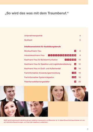 „So wird das was mit dem Traumberuf.“




                               Unternehmensporträt                                                                   4

                               Grußwort                                                                              5


                               Inhaltsverzeichnis für Ausbildungsberufe

                               Bürokaufmann/-frau                                                            13      6

                               Industriekaufmann/-frau               1   2   3   4   5   6 10 11 12 13 14 15         8

                               Kaufmann/-frau für Bürokommunikation                            2   6 10 12 13      10

                               Kaufmann/-frau für Spedition und Logistikdienstleistung                       12    12

                               Kaufmann/-frau im Groß- und Außenhandel                                       9     14

                               Fachinformatiker Anwendungsentwicklung                                     7 12     16

                               Fachinformatiker Systemintegration                                         8 12     18

                               Patentanwaltsfachangestellter                                                 12    20




BASF spricht stets sowohl männliche als auch weibliche Interessierte und Bewerber an. In dieser Broschüre beschränken wir uns
auf männliche Bezeichnungen, um Ihnen den Lesefluss zu erleichtern.



                                                                                                                                3
 