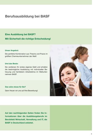 Berufsausbildung bei BASF




Eine Ausbildung bei BASF?
Mit Sicherheit die richtige Entscheidung!



Unser Angebot:
Die perfekte Kombination aus Theorie und Praxis im
größten Chemieunternehmen der Welt!



Und das Beste:
Sie verdienen Ihr erstes eigenes Geld und erhalten
die bestmögliche Ausbildung mit individueller Be-
treuung und familiärem Arbeitsklima im Weltunter-
nehmen BASF.




Das wäre etwas für Sie?

Dann freuen wir uns auf Ihre Bewerbung!




Auf den nachfolgenden Seiten finden Sie In-
formationen über die Ausbildungsberufe im
Berufsfeld Wirtschaft, Verwaltung und IT, die
BASF in Deutschland anbietet.




                                                     5
 