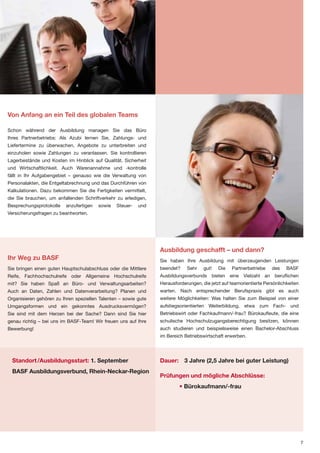 Von Anfang an ein Teil des globalen Teams

Schon während der Ausbildung managen Sie das Büro
Ihres Partnerbetriebs: Als Azubi lernen Sie, Zahlungs- und
Liefertermine zu überwachen, Angebote zu unterbreiten und
einzuholen sowie Zahlungen zu veranlassen. Sie kontrollieren
Lagerbestände und Kosten im Hinblick auf Qualität, Sicherheit
und Wirtschaftlichkeit. Auch Warenannahme und -kontrolle
fällt in Ihr Aufgabengebiet – genauso wie die Verwaltung von
Personalakten, die Entgeltabrechnung und das Durchführen von
Kalkulationen. Dazu bekommen Sie die Fertigkeiten vermittelt,
die Sie brauchen, um anfallenden Schriftverkehr zu erledigen,
Besprechungsprotokolle    anzufertigen   sowie   Steuer-   und
Versicherungsfragen zu beantworten.




                                                                 Ausbildung geschafft – und dann?
Ihr Weg zu BASF                                                  Sie haben Ihre Ausbildung mit überzeugenden Leistungen
Sie bringen einen guten Hauptschulabschluss oder die Mittlere    beendet?    Sehr    gut!   Die   Partnerbetriebe    des    BASF
Reife, Fachhochschulreife oder Allgemeine Hochschulreife         Ausbildungsverbunds bieten eine Vielzahl an beruflichen
mit? Sie haben Spaß an Büro- und Verwaltungsarbeiten?            Herausforderungen, die jetzt auf teamorientierte Persönlichkeiten
Auch an Daten, Zahlen und Datenverarbeitung? Planen und          warten. Nach entsprechender Berufspraxis gibt es auch
Organisieren gehören zu Ihren speziellen Talenten – sowie gute   weitere Möglichkeiten: Was halten Sie zum Beispiel von einer
Umgangsformen und ein gekonntes Ausdrucksvermögen?               aufstiegsorientierten Weiterbildung, etwa zum Fach- und
Sie sind mit dem Herzen bei der Sache? Dann sind Sie hier        Betriebswirt oder Fachkaufmann/-frau? Bürokaufleute, die eine
genau richtig – bei uns im BASF-Team! Wir freuen uns auf Ihre    schulische Hochschulzugangsberechtigung besitzen, können
Bewerbung!                                                       auch studieren und beispielsweise einen Bachelor-Abschluss
                                                                 im Bereich Betriebswirtschaft erwerben.




  Standort /Ausbildungsstart: 1. September                       Dauer: 3 Jahre (2,5 Jahre bei guter Leistung)
  BASF Ausbildungsverbund, Rhein-Neckar-Region
                                                                 Prüfungen und mögliche Abschlüsse:
                                                                          • Bürokaufmann/-frau




                                                                                                                                     7
 