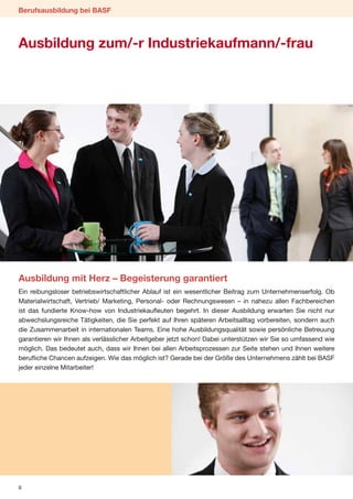 Berufsausbildung bei BASF



Ausbildung zum/-r Industriekaufmann/-frau




Ausbildung mit Herz – Begeisterung garantiert
Ein reibungsloser betriebswirtschaftlicher Ablauf ist ein wesentlicher Beitrag zum Unternehmenserfolg. Ob
Materialwirtschaft, Vertrieb/ Marketing, Personal- oder Rechnungswesen – in nahezu allen Fachbereichen
ist das fundierte Know-how von Industriekaufleuten begehrt. In dieser Ausbildung erwarten Sie nicht nur
abwechslungsreiche Tätigkeiten, die Sie perfekt auf Ihren späteren Arbeitsalltag vorbereiten, sondern auch
die Zusammenarbeit in internationalen Teams. Eine hohe Ausbildungsqualität sowie persönliche Betreuung
garantieren wir Ihnen als verlässlicher Arbeitgeber jetzt schon! Dabei unterstützen wir Sie so umfassend wie
möglich. Das bedeutet auch, dass wir Ihnen bei allen Arbeitsprozessen zur Seite stehen und Ihnen weitere
berufliche Chancen aufzeigen. Wie das möglich ist? Gerade bei der Größe des Unternehmens zählt bei BASF
jeder einzelne Mitarbeiter!




8
 