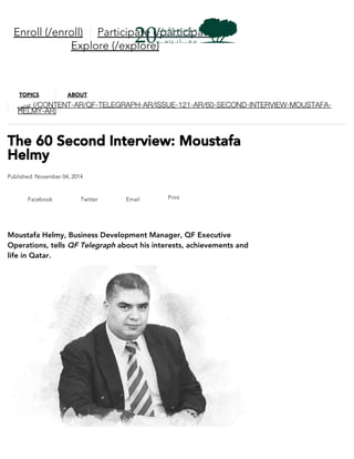 The 60 Second Interview: Moustafa
Helmy
Published: November 04, 2014
Facebook Twitter Email Print
Moustafa Helmy, Business Development Manager, QF Executive
Operations, tells QF Telegraph about his interests, achievements and
life in Qatar.
Enroll (/enroll) Participate (/participate)
Explore (/explore)
TOPICS ABOUT
‫ﻋﺮﺑﻲ‬ (/CONTENT-AR/QF-TELEGRAPH-AR/ISSUE-121-AR/60-SECOND-INTERVIEW-MOUSTAFA-
HELMY-AR)
 