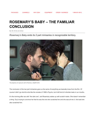 PACKAGES CHANNELS WHY DISH EQUIPMENT ORDER BUSINESS 1­866­951­8912 
 
ROSEMARY’S BABY – THE FAMILIAR 
CONCLUSION 
May 16th, 2014 By Jovel Johnson
 
Rosemary’s Baby​ ends its 2 part miniseries in recognizable territory. 
 
The pregnancy isn’t going too well for Rosemary.​ (zap2it.com) 
 
The conclusion of the two part miniseries gave us the same of everything we basically knew from the film. Of 
course it didn’t go shot­for­shot like the remake of 1998’s ​Psycho​, but it left kind of a familiar taste in our mouths. 
It’s the morning after sex with “the dark one”, and Rosemary wakes up with scratch marks. She doesn’t remember 
a thing. Guy’s trying to convince her that he was the one who scratched her and she was all into it. And said she 
also scratched him. 
 