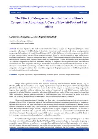 www.theijbmt.com 67|Page
The International Journal of Business Management and Technology, Volume 2 Issue 6 November-December 2018
ISSN: 2581-3889
Research Article Open Access
The Effect of Mergers and Acquisition on a Firm’s
Competitive Advantage: A Case of Hewlett-Packard East
Africa
Lunani Elsa Khayanga1
, James Ngondi KarauPh.D2
1 East African Country Manager, B2B. Canon
2 SeniorLecturer,Economics, Daystar University
Abstract: The main objective of this study was to establish the effect of Mergers and Acquisition (M&A) on a firm’s
competitive advantage in the IT industry. A descriptive research approach was adopted with a target population
comprising of all employees atHewlett Packard Company (HP) in Nairobi, Kenya.Horizontal mergers were found to be
the most common types of mergers. These mergers weremainly driven by external economies of scale, market power,
combined complimentary resources and customer service quality. The findings also established that the major elements
of competitive advantage were volume of transactions and markets share. External economies of scale, market power
and combined complimentary resources contributed positively to competitive advantage while surplus funds and idle
resources did not drive competitive advantage. Based on the study,researchers recommended that decisions on M&A
should be based on first understanding which facets of the business will be driven by the M&A in order to derive a
competitive advantage. In addition, there is need for companies to do progress evaluation of the M&A specifically to
review its impact on competitive advantage.
Keywords: Mergers & acquisitions, Competitive advantage, Economies of scale, Horizontal mergers, Market power.
I. Introduction
Merger and acquisition activities have increased drastically over the last two decades (Hijzen, Gorg, &
Manchin, 2008). This trend continues to be a highly popular form of corporate development with the development of
globalization. The main reason for this wave is seen in the fact that mergers or acquisitions can help companies to
improve their capabilities within a relatively short period of time(Lynch & Lind, 2006).Numerous studies have
examined the effect of M&A on competitive advantage yielding different results. While some researchers found that
M&A might directly alter the state of competition in the IT industry (Payer, 2005) others such as Mullin et al. (1995)
noted that there may be negative effect of a M&A’s not only on competition but also on customers.
Mergers and Acquisitions can be classified into three major categories; horizontal, vertical and conglomerate
(Brealey & Myers, 2004). A horizontal merger is the combination of two corporations in similar lines of business or
between two competitors. The main aim of merging and acquiring similar business is to obtain synergy between the two
business units (Brealey & Myers, 2004). Vertical mergers on the other hand, involve two firms in different stages of value
chain. An example of vertical merger is when a company decides to acquire a supplier or distributor. The reason for a
vertical merger is normally in a bid to gain full control of the value chain, and to overcome the access bottleneck. The
other form of merger is the conglomerate merger which involves unrelated types of business(Weston, 2001). This is a
type of merger which aims at broadening the firm’s product lines or portfolio.
Competitive advantage can be explained as the resources and features of a company that helps it to do better
than their competitors (Chaharbaghi & Lynch, 1999; Sharp, 1991). Uniqueness helps an organization in gaining a
competitive edge and this can be reinforced by looking at the crucial success factors of that organization in the industry
in which it exists. Mergers and Acquisitions are used to improve a company’s competitiveness and gain competitive
advantage over other firms through gaining greater market share, broadening the firm’s product portfolio to reduce
 