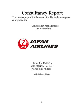 1
Consultancy Report
The Bankruptcy of the Japan Airline Ltd and subsequent
reorganization
Consultancy Management
Peter Meehan
Date: 03/06/2016
Student No:2159403
Name:Bilal Ahmed
MBA-Full Time
 