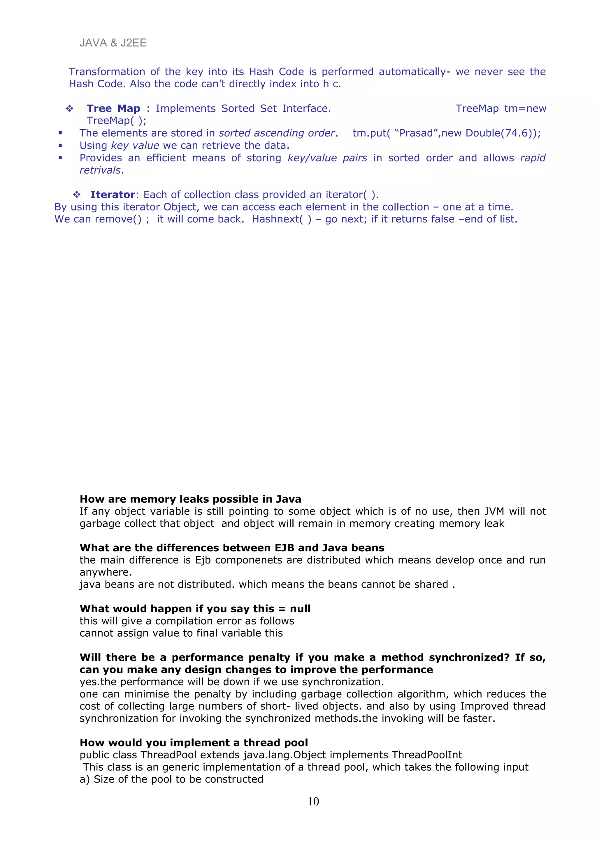 JAVA & J2EE
Transformation of the key into its Hash Code is performed automatically- we never see the
Hash Code. Also the code can’t directly index into h c.
 Tree Map : Implements Sorted Set Interface. TreeMap tm=new
TreeMap( );
 The elements are stored in sorted ascending order. tm.put( “Prasad”,new Double(74.6));
 Using key value we can retrieve the data.
 Provides an efficient means of storing key/value pairs in sorted order and allows rapid
retrivals.
 Iterator: Each of collection class provided an iterator( ).
By using this iterator Object, we can access each element in the collection – one at a time.
We can remove() ; it will come back. Hashnext( ) – go next; if it returns false –end of list.
How are memory leaks possible in Java
If any object variable is still pointing to some object which is of no use, then JVM will not
garbage collect that object and object will remain in memory creating memory leak
What are the differences between EJB and Java beans
the main difference is Ejb componenets are distributed which means develop once and run
anywhere.
java beans are not distributed. which means the beans cannot be shared .
What would happen if you say this = null
this will give a compilation error as follows
cannot assign value to final variable this
Will there be a performance penalty if you make a method synchronized? If so,
can you make any design changes to improve the performance
yes.the performance will be down if we use synchronization.
one can minimise the penalty by including garbage collection algorithm, which reduces the
cost of collecting large numbers of short- lived objects. and also by using Improved thread
synchronization for invoking the synchronized methods.the invoking will be faster.
How would you implement a thread pool
public class ThreadPool extends java.lang.Object implements ThreadPoolInt
This class is an generic implementation of a thread pool, which takes the following input
a) Size of the pool to be constructed
10
 
