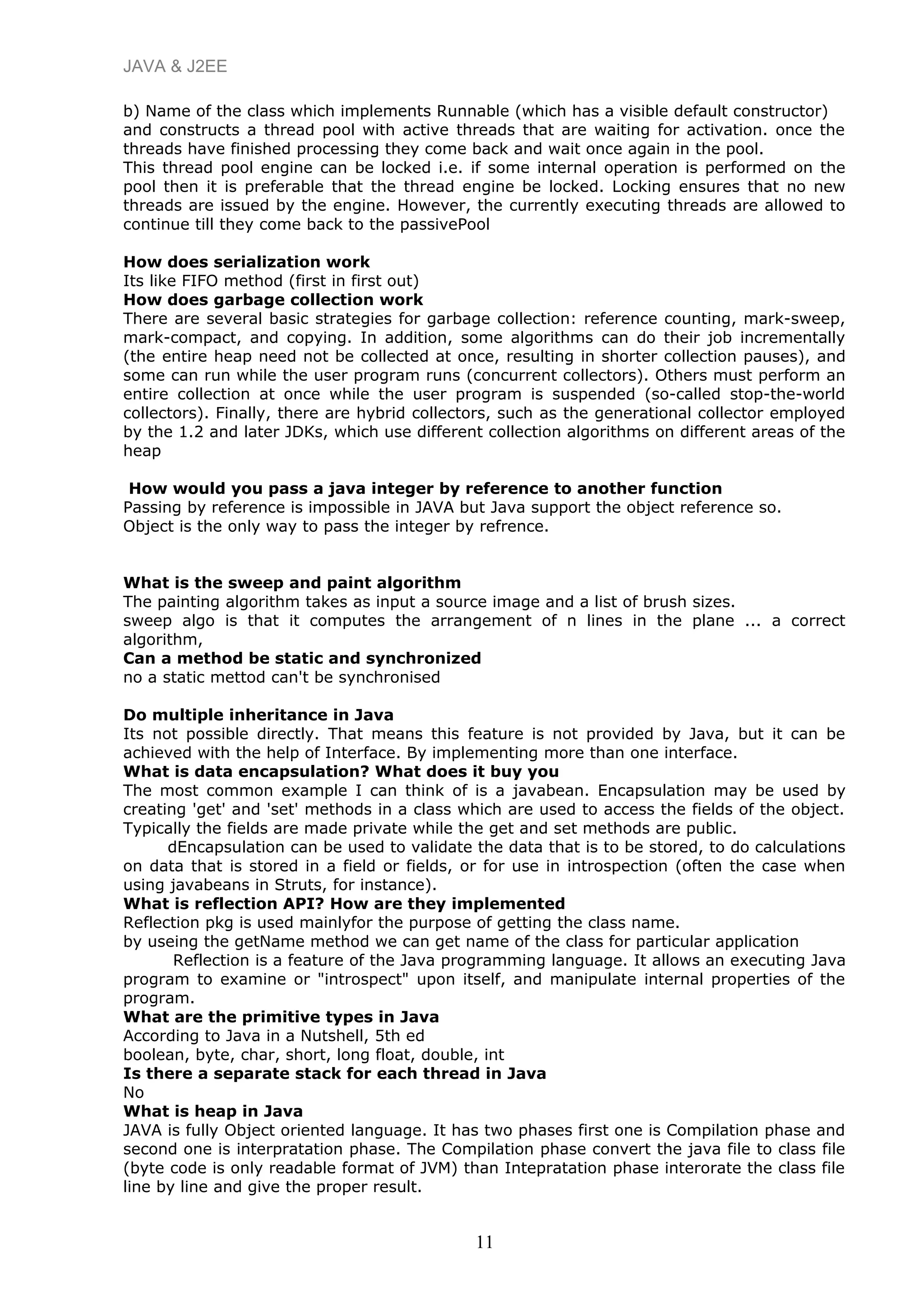 JAVA & J2EE
b) Name of the class which implements Runnable (which has a visible default constructor)
and constructs a thread pool with active threads that are waiting for activation. once the
threads have finished processing they come back and wait once again in the pool.
This thread pool engine can be locked i.e. if some internal operation is performed on the
pool then it is preferable that the thread engine be locked. Locking ensures that no new
threads are issued by the engine. However, the currently executing threads are allowed to
continue till they come back to the passivePool
How does serialization work
Its like FIFO method (first in first out)
How does garbage collection work
There are several basic strategies for garbage collection: reference counting, mark-sweep,
mark-compact, and copying. In addition, some algorithms can do their job incrementally
(the entire heap need not be collected at once, resulting in shorter collection pauses), and
some can run while the user program runs (concurrent collectors). Others must perform an
entire collection at once while the user program is suspended (so-called stop-the-world
collectors). Finally, there are hybrid collectors, such as the generational collector employed
by the 1.2 and later JDKs, which use different collection algorithms on different areas of the
heap
How would you pass a java integer by reference to another function
Passing by reference is impossible in JAVA but Java support the object reference so.
Object is the only way to pass the integer by refrence.
What is the sweep and paint algorithm
The painting algorithm takes as input a source image and a list of brush sizes.
sweep algo is that it computes the arrangement of n lines in the plane ... a correct
algorithm,
Can a method be static and synchronized
no a static mettod can't be synchronised
Do multiple inheritance in Java
Its not possible directly. That means this feature is not provided by Java, but it can be
achieved with the help of Interface. By implementing more than one interface.
What is data encapsulation? What does it buy you
The most common example I can think of is a javabean. Encapsulation may be used by
creating 'get' and 'set' methods in a class which are used to access the fields of the object.
Typically the fields are made private while the get and set methods are public.
dEncapsulation can be used to validate the data that is to be stored, to do calculations
on data that is stored in a field or fields, or for use in introspection (often the case when
using javabeans in Struts, for instance).
What is reflection API? How are they implemented
Reflection pkg is used mainlyfor the purpose of getting the class name.
by useing the getName method we can get name of the class for particular application
Reflection is a feature of the Java programming language. It allows an executing Java
program to examine or "introspect" upon itself, and manipulate internal properties of the
program.
What are the primitive types in Java
According to Java in a Nutshell, 5th ed
boolean, byte, char, short, long float, double, int
Is there a separate stack for each thread in Java
No
What is heap in Java
JAVA is fully Object oriented language. It has two phases first one is Compilation phase and
second one is interpratation phase. The Compilation phase convert the java file to class file
(byte code is only readable format of JVM) than Intepratation phase interorate the class file
line by line and give the proper result.
11
 