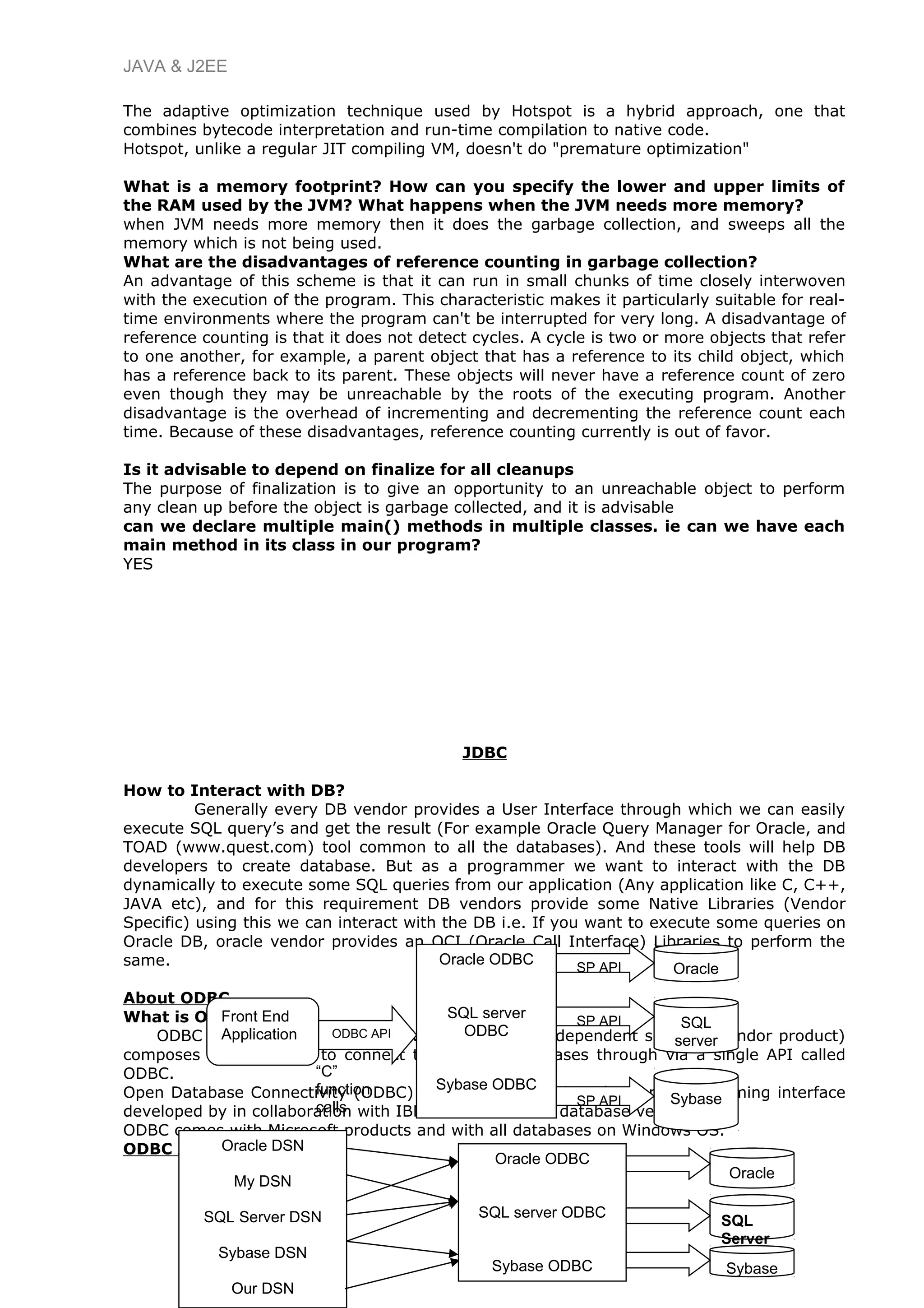 JAVA & J2EE
The adaptive optimization technique used by Hotspot is a hybrid approach, one that
combines bytecode interpretation and run-time compilation to native code.
Hotspot, unlike a regular JIT compiling VM, doesn't do "premature optimization"
What is a memory footprint? How can you specify the lower and upper limits of
the RAM used by the JVM? What happens when the JVM needs more memory?
when JVM needs more memory then it does the garbage collection, and sweeps all the
memory which is not being used.
What are the disadvantages of reference counting in garbage collection?
An advantage of this scheme is that it can run in small chunks of time closely interwoven
with the execution of the program. This characteristic makes it particularly suitable for real-
time environments where the program can't be interrupted for very long. A disadvantage of
reference counting is that it does not detect cycles. A cycle is two or more objects that refer
to one another, for example, a parent object that has a reference to its child object, which
has a reference back to its parent. These objects will never have a reference count of zero
even though they may be unreachable by the roots of the executing program. Another
disadvantage is the overhead of incrementing and decrementing the reference count each
time. Because of these disadvantages, reference counting currently is out of favor.
Is it advisable to depend on finalize for all cleanups
The purpose of finalization is to give an opportunity to an unreachable object to perform
any clean up before the object is garbage collected, and it is advisable
can we declare multiple main() methods in multiple classes. ie can we have each
main method in its class in our program?
YES
JDBC
How to Interact with DB?
Generally every DB vendor provides a User Interface through which we can easily
execute SQL query’s and get the result (For example Oracle Query Manager for Oracle, and
TOAD (www.quest.com) tool common to all the databases). And these tools will help DB
developers to create database. But as a programmer we want to interact with the DB
dynamically to execute some SQL queries from our application (Any application like C, C++,
JAVA etc), and for this requirement DB vendors provide some Native Libraries (Vendor
Specific) using this we can interact with the DB i.e. If you want to execute some queries on
Oracle DB, oracle vendor provides an OCI (Oracle Call Interface) Libraries to perform the
same.
About ODBC
What is ODBC
ODBC (Open Database Connectivity) is an ISV (Independent software vendor product)
composes of native API to connect to different databases through via a single API called
ODBC.
Open Database Connectivity (ODBC) is an SQL oriented application programming interface
developed by in collaboration with IBM and some other database vendors.
ODBC comes with Microsoft products and with all databases on Windows OS.
ODBC Architecture
13
“C”
function
calls
Front End
Application
Oracle ODBC
SQL server
ODBC
Sybase ODBC
Oracle
ODBC API
SP API
SQL
server
SybaseSP API
SP API
Oracle DSN
My DSN
SQL Server DSN
Sybase DSN
Our DSN
Oracle ODBC
SQL server ODBC
Sybase ODBC
Oracle
SQL
Server
Sybase
 