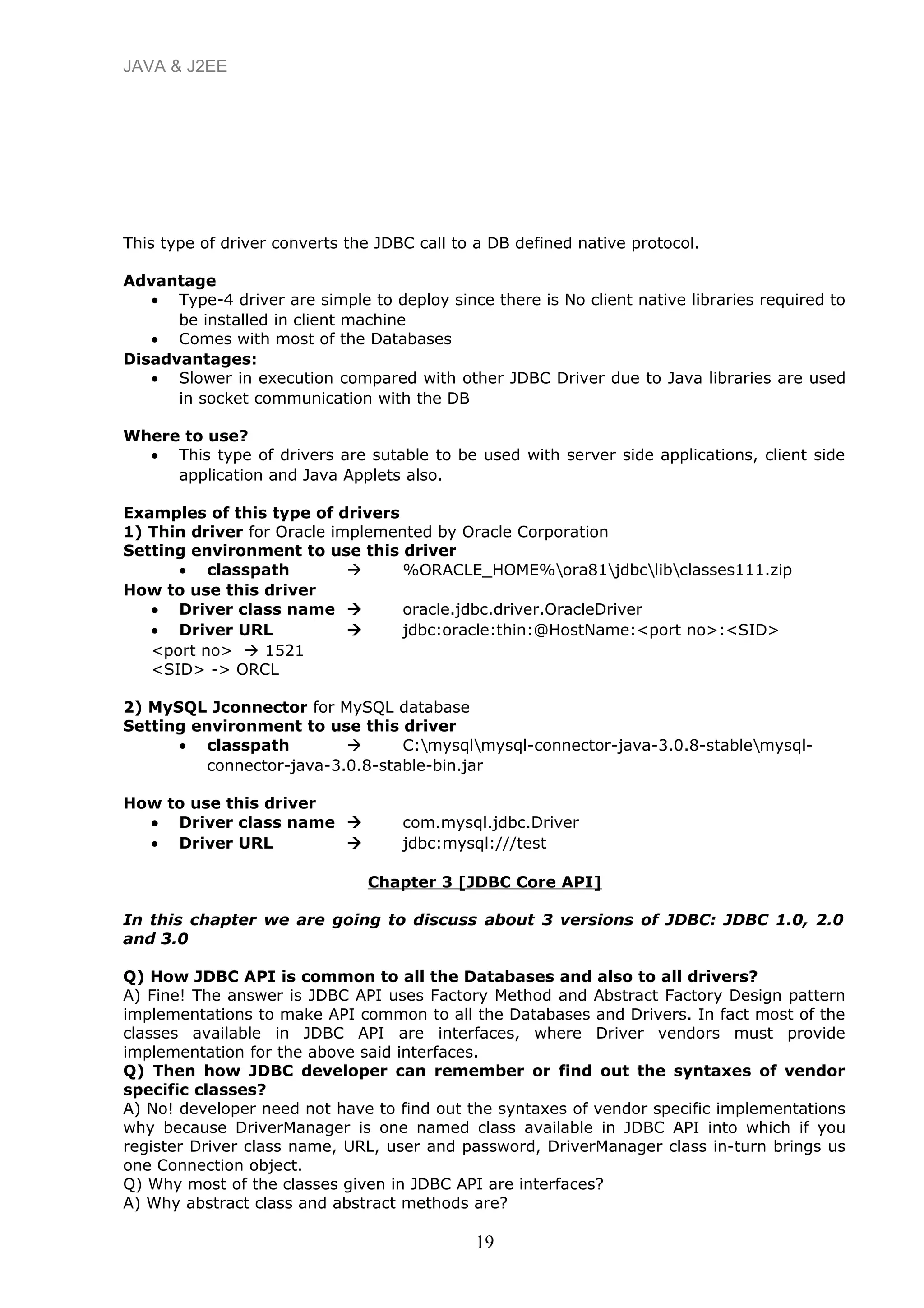 JAVA & J2EE
This type of driver converts the JDBC call to a DB defined native protocol.
Advantage
• Type-4 driver are simple to deploy since there is No client native libraries required to
be installed in client machine
• Comes with most of the Databases
Disadvantages:
• Slower in execution compared with other JDBC Driver due to Java libraries are used
in socket communication with the DB
Where to use?
• This type of drivers are sutable to be used with server side applications, client side
application and Java Applets also.
Examples of this type of drivers
1) Thin driver for Oracle implemented by Oracle Corporation
Setting environment to use this driver
• classpath  %ORACLE_HOME%ora81jdbclibclasses111.zip
How to use this driver
• Driver class name  oracle.jdbc.driver.OracleDriver
• Driver URL  jdbc:oracle:thin:@HostName:<port no>:<SID>
<port no>  1521
<SID> -> ORCL
2) MySQL Jconnector for MySQL database
Setting environment to use this driver
• classpath  C:mysqlmysql-connector-java-3.0.8-stablemysql-
connector-java-3.0.8-stable-bin.jar
How to use this driver
• Driver class name  com.mysql.jdbc.Driver
• Driver URL  jdbc:mysql:///test
Chapter 3 [JDBC Core API]
In this chapter we are going to discuss about 3 versions of JDBC: JDBC 1.0, 2.0
and 3.0
Q) How JDBC API is common to all the Databases and also to all drivers?
A) Fine! The answer is JDBC API uses Factory Method and Abstract Factory Design pattern
implementations to make API common to all the Databases and Drivers. In fact most of the
classes available in JDBC API are interfaces, where Driver vendors must provide
implementation for the above said interfaces.
Q) Then how JDBC developer can remember or find out the syntaxes of vendor
specific classes?
A) No! developer need not have to find out the syntaxes of vendor specific implementations
why because DriverManager is one named class available in JDBC API into which if you
register Driver class name, URL, user and password, DriverManager class in-turn brings us
one Connection object.
Q) Why most of the classes given in JDBC API are interfaces?
A) Why abstract class and abstract methods are?
19
 