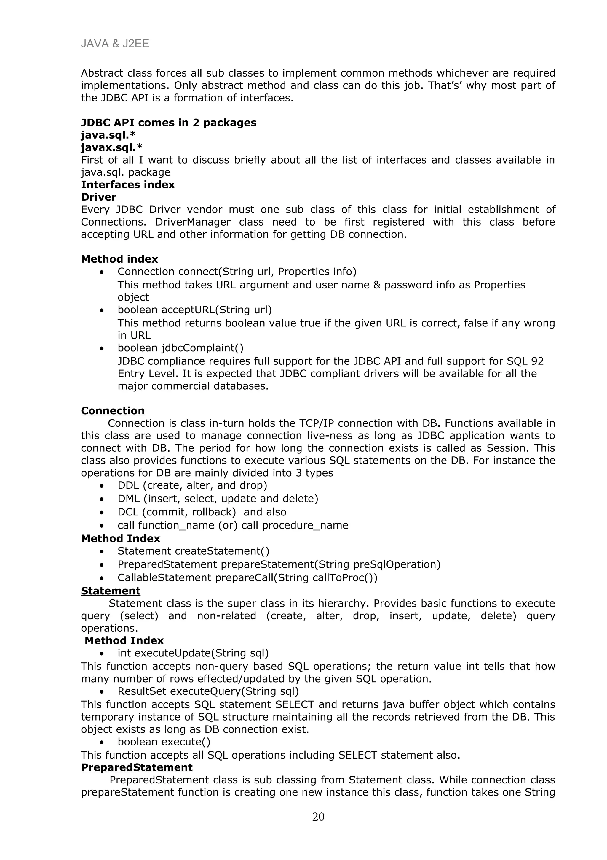 JAVA & J2EE
Abstract class forces all sub classes to implement common methods whichever are required
implementations. Only abstract method and class can do this job. That’s’ why most part of
the JDBC API is a formation of interfaces.
JDBC API comes in 2 packages
java.sql.*
javax.sql.*
First of all I want to discuss briefly about all the list of interfaces and classes available in
java.sql. package
Interfaces index
Driver
Every JDBC Driver vendor must one sub class of this class for initial establishment of
Connections. DriverManager class need to be first registered with this class before
accepting URL and other information for getting DB connection.
Method index
• Connection connect(String url, Properties info)
This method takes URL argument and user name & password info as Properties
object
• boolean acceptURL(String url)
This method returns boolean value true if the given URL is correct, false if any wrong
in URL
• boolean jdbcComplaint()
JDBC compliance requires full support for the JDBC API and full support for SQL 92
Entry Level. It is expected that JDBC compliant drivers will be available for all the
major commercial databases.
Connection
Connection is class in-turn holds the TCP/IP connection with DB. Functions available in
this class are used to manage connection live-ness as long as JDBC application wants to
connect with DB. The period for how long the connection exists is called as Session. This
class also provides functions to execute various SQL statements on the DB. For instance the
operations for DB are mainly divided into 3 types
• DDL (create, alter, and drop)
• DML (insert, select, update and delete)
• DCL (commit, rollback) and also
• call function_name (or) call procedure_name
Method Index
• Statement createStatement()
• PreparedStatement prepareStatement(String preSqlOperation)
• CallableStatement prepareCall(String callToProc())
Statement
Statement class is the super class in its hierarchy. Provides basic functions to execute
query (select) and non-related (create, alter, drop, insert, update, delete) query
operations.
Method Index
• int executeUpdate(String sql)
This function accepts non-query based SQL operations; the return value int tells that how
many number of rows effected/updated by the given SQL operation.
• ResultSet executeQuery(String sql)
This function accepts SQL statement SELECT and returns java buffer object which contains
temporary instance of SQL structure maintaining all the records retrieved from the DB. This
object exists as long as DB connection exist.
• boolean execute()
This function accepts all SQL operations including SELECT statement also.
PreparedStatement
PreparedStatement class is sub classing from Statement class. While connection class
prepareStatement function is creating one new instance this class, function takes one String
20
 