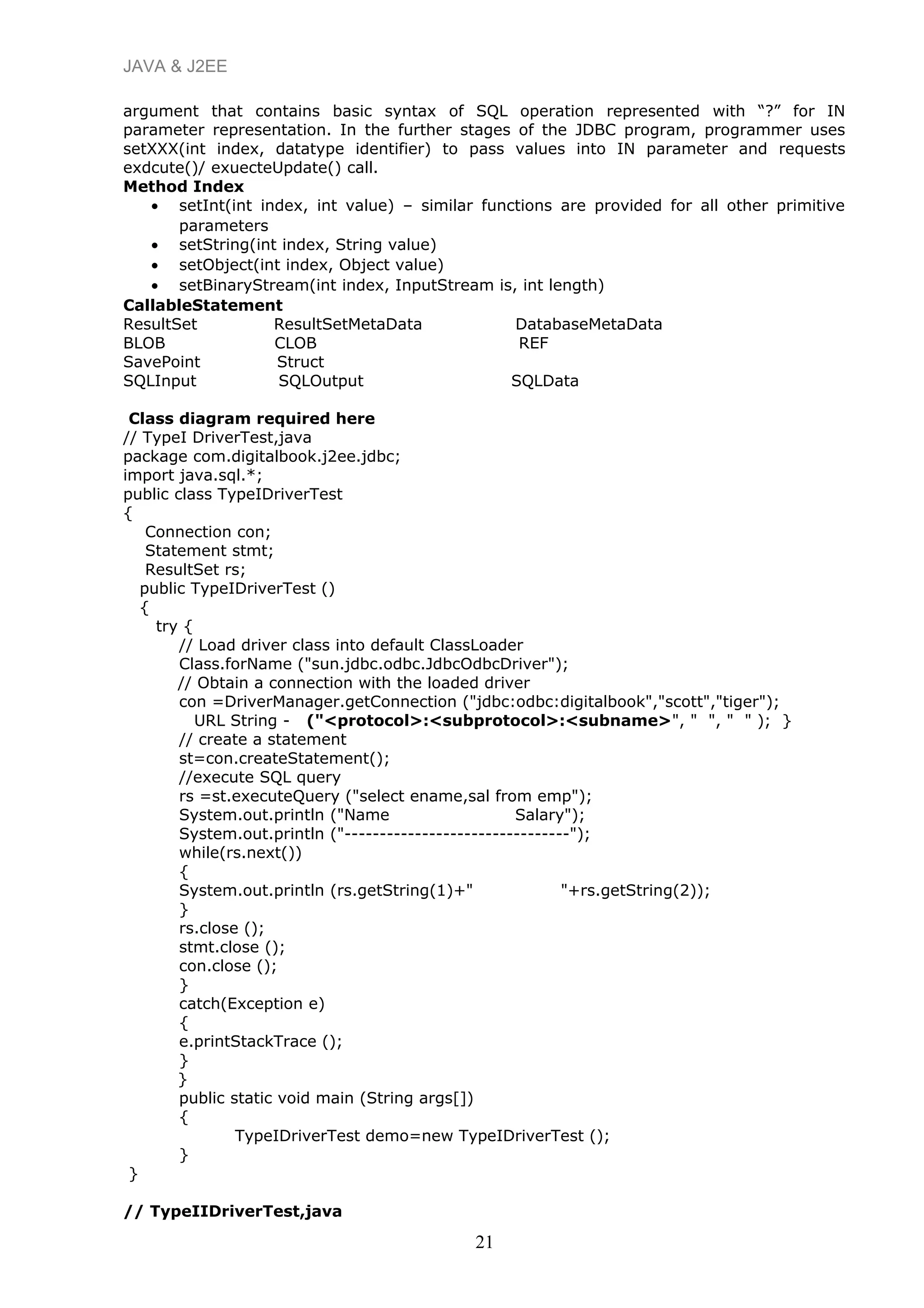 JAVA & J2EE
argument that contains basic syntax of SQL operation represented with “?” for IN
parameter representation. In the further stages of the JDBC program, programmer uses
setXXX(int index, datatype identifier) to pass values into IN parameter and requests
exdcute()/ exuecteUpdate() call.
Method Index
• setInt(int index, int value) – similar functions are provided for all other primitive
parameters
• setString(int index, String value)
• setObject(int index, Object value)
• setBinaryStream(int index, InputStream is, int length)
CallableStatement
ResultSet ResultSetMetaData DatabaseMetaData
BLOB CLOB REF
SavePoint Struct
SQLInput SQLOutput SQLData
Class diagram required here
// TypeI DriverTest,java
package com.digitalbook.j2ee.jdbc;
import java.sql.*;
public class TypeIDriverTest
{
Connection con;
Statement stmt;
ResultSet rs;
public TypeIDriverTest ()
{
try {
// Load driver class into default ClassLoader
Class.forName ("sun.jdbc.odbc.JdbcOdbcDriver");
// Obtain a connection with the loaded driver
con =DriverManager.getConnection ("jdbc:odbc:digitalbook","scott","tiger");
URL String - ("<protocol>:<subprotocol>:<subname>", " ", " " ); }
// create a statement
st=con.createStatement();
//execute SQL query
rs =st.executeQuery ("select ename,sal from emp");
System.out.println ("Name Salary");
System.out.println ("--------------------------------");
while(rs.next())
{
System.out.println (rs.getString(1)+" "+rs.getString(2));
}
rs.close ();
stmt.close ();
con.close ();
}
catch(Exception e)
{
e.printStackTrace ();
}
}
public static void main (String args[])
{
TypeIDriverTest demo=new TypeIDriverTest ();
}
}
// TypeIIDriverTest,java
21
 