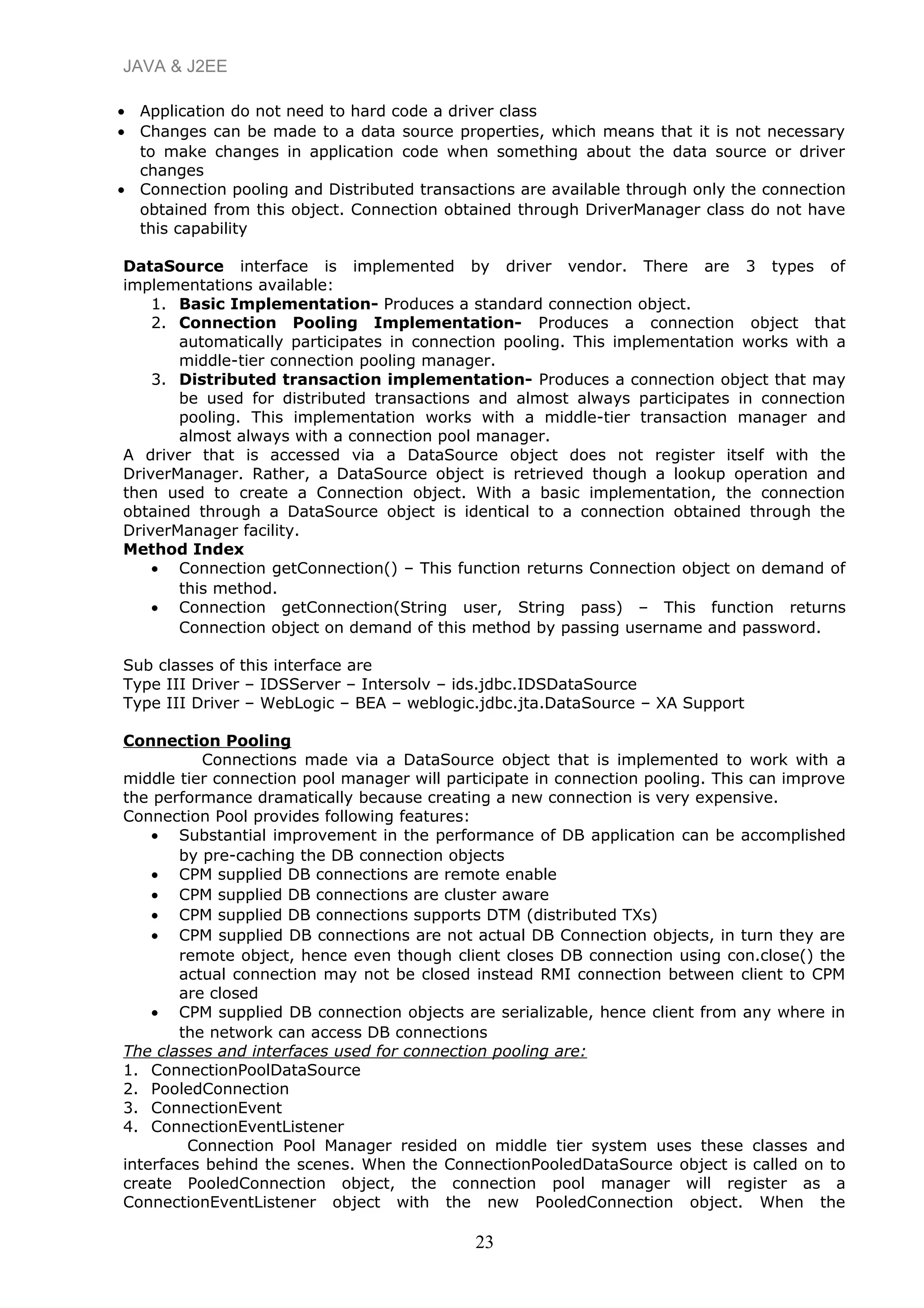 JAVA & J2EE
• Application do not need to hard code a driver class
• Changes can be made to a data source properties, which means that it is not necessary
to make changes in application code when something about the data source or driver
changes
• Connection pooling and Distributed transactions are available through only the connection
obtained from this object. Connection obtained through DriverManager class do not have
this capability
DataSource interface is implemented by driver vendor. There are 3 types of
implementations available:
1. Basic Implementation- Produces a standard connection object.
2. Connection Pooling Implementation- Produces a connection object that
automatically participates in connection pooling. This implementation works with a
middle-tier connection pooling manager.
3. Distributed transaction implementation- Produces a connection object that may
be used for distributed transactions and almost always participates in connection
pooling. This implementation works with a middle-tier transaction manager and
almost always with a connection pool manager.
A driver that is accessed via a DataSource object does not register itself with the
DriverManager. Rather, a DataSource object is retrieved though a lookup operation and
then used to create a Connection object. With a basic implementation, the connection
obtained through a DataSource object is identical to a connection obtained through the
DriverManager facility.
Method Index
• Connection getConnection() – This function returns Connection object on demand of
this method.
• Connection getConnection(String user, String pass) – This function returns
Connection object on demand of this method by passing username and password.
Sub classes of this interface are
Type III Driver – IDSServer – Intersolv – ids.jdbc.IDSDataSource
Type III Driver – WebLogic – BEA – weblogic.jdbc.jta.DataSource – XA Support
Connection Pooling
Connections made via a DataSource object that is implemented to work with a
middle tier connection pool manager will participate in connection pooling. This can improve
the performance dramatically because creating a new connection is very expensive.
Connection Pool provides following features:
• Substantial improvement in the performance of DB application can be accomplished
by pre-caching the DB connection objects
• CPM supplied DB connections are remote enable
• CPM supplied DB connections are cluster aware
• CPM supplied DB connections supports DTM (distributed TXs)
• CPM supplied DB connections are not actual DB Connection objects, in turn they are
remote object, hence even though client closes DB connection using con.close() the
actual connection may not be closed instead RMI connection between client to CPM
are closed
• CPM supplied DB connection objects are serializable, hence client from any where in
the network can access DB connections
The classes and interfaces used for connection pooling are:
1. ConnectionPoolDataSource
2. PooledConnection
3. ConnectionEvent
4. ConnectionEventListener
Connection Pool Manager resided on middle tier system uses these classes and
interfaces behind the scenes. When the ConnectionPooledDataSource object is called on to
create PooledConnection object, the connection pool manager will register as a
ConnectionEventListener object with the new PooledConnection object. When the
23
 