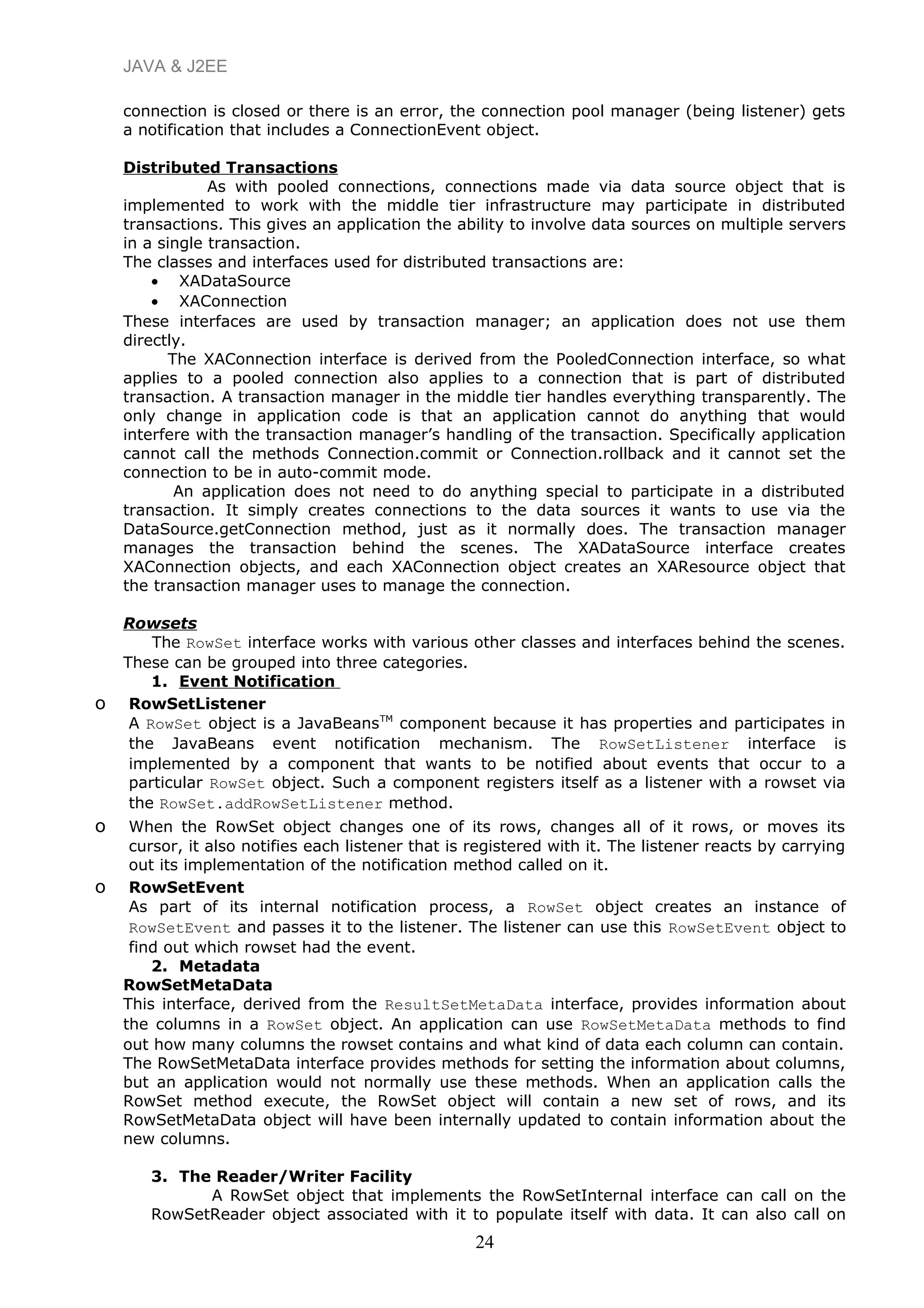 JAVA & J2EE
connection is closed or there is an error, the connection pool manager (being listener) gets
a notification that includes a ConnectionEvent object.
Distributed Transactions
As with pooled connections, connections made via data source object that is
implemented to work with the middle tier infrastructure may participate in distributed
transactions. This gives an application the ability to involve data sources on multiple servers
in a single transaction.
The classes and interfaces used for distributed transactions are:
• XADataSource
• XAConnection
These interfaces are used by transaction manager; an application does not use them
directly.
The XAConnection interface is derived from the PooledConnection interface, so what
applies to a pooled connection also applies to a connection that is part of distributed
transaction. A transaction manager in the middle tier handles everything transparently. The
only change in application code is that an application cannot do anything that would
interfere with the transaction manager’s handling of the transaction. Specifically application
cannot call the methods Connection.commit or Connection.rollback and it cannot set the
connection to be in auto-commit mode.
An application does not need to do anything special to participate in a distributed
transaction. It simply creates connections to the data sources it wants to use via the
DataSource.getConnection method, just as it normally does. The transaction manager
manages the transaction behind the scenes. The XADataSource interface creates
XAConnection objects, and each XAConnection object creates an XAResource object that
the transaction manager uses to manage the connection.
Rowsets
The RowSet interface works with various other classes and interfaces behind the scenes.
These can be grouped into three categories.
1. Event Notification
o RowSetListener
A RowSet object is a JavaBeansTM
component because it has properties and participates in
the JavaBeans event notification mechanism. The RowSetListener interface is
implemented by a component that wants to be notified about events that occur to a
particular RowSet object. Such a component registers itself as a listener with a rowset via
the RowSet.addRowSetListener method.
o When the RowSet object changes one of its rows, changes all of it rows, or moves its
cursor, it also notifies each listener that is registered with it. The listener reacts by carrying
out its implementation of the notification method called on it.
o RowSetEvent
As part of its internal notification process, a RowSet object creates an instance of
RowSetEvent and passes it to the listener. The listener can use this RowSetEvent object to
find out which rowset had the event.
2. Metadata
RowSetMetaData
This interface, derived from the ResultSetMetaData interface, provides information about
the columns in a RowSet object. An application can use RowSetMetaData methods to find
out how many columns the rowset contains and what kind of data each column can contain.
The RowSetMetaData interface provides methods for setting the information about columns,
but an application would not normally use these methods. When an application calls the
RowSet method execute, the RowSet object will contain a new set of rows, and its
RowSetMetaData object will have been internally updated to contain information about the
new columns.
3. The Reader/Writer Facility
A RowSet object that implements the RowSetInternal interface can call on the
RowSetReader object associated with it to populate itself with data. It can also call on
24
 