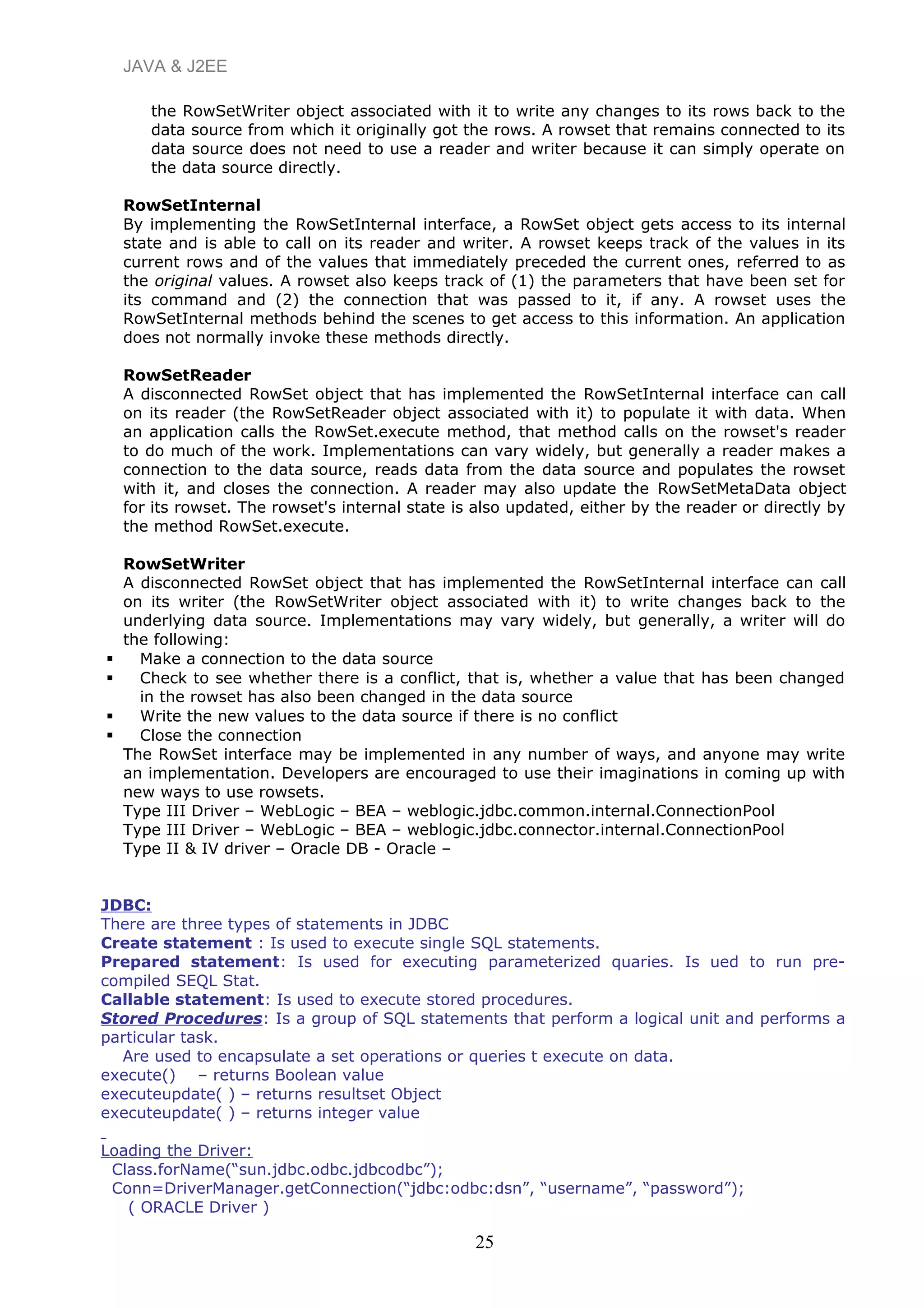 JAVA & J2EE
the RowSetWriter object associated with it to write any changes to its rows back to the
data source from which it originally got the rows. A rowset that remains connected to its
data source does not need to use a reader and writer because it can simply operate on
the data source directly.
RowSetInternal
By implementing the RowSetInternal interface, a RowSet object gets access to its internal
state and is able to call on its reader and writer. A rowset keeps track of the values in its
current rows and of the values that immediately preceded the current ones, referred to as
the original values. A rowset also keeps track of (1) the parameters that have been set for
its command and (2) the connection that was passed to it, if any. A rowset uses the
RowSetInternal methods behind the scenes to get access to this information. An application
does not normally invoke these methods directly.
RowSetReader
A disconnected RowSet object that has implemented the RowSetInternal interface can call
on its reader (the RowSetReader object associated with it) to populate it with data. When
an application calls the RowSet.execute method, that method calls on the rowset's reader
to do much of the work. Implementations can vary widely, but generally a reader makes a
connection to the data source, reads data from the data source and populates the rowset
with it, and closes the connection. A reader may also update the RowSetMetaData object
for its rowset. The rowset's internal state is also updated, either by the reader or directly by
the method RowSet.execute.
RowSetWriter
A disconnected RowSet object that has implemented the RowSetInternal interface can call
on its writer (the RowSetWriter object associated with it) to write changes back to the
underlying data source. Implementations may vary widely, but generally, a writer will do
the following:
 Make a connection to the data source
 Check to see whether there is a conflict, that is, whether a value that has been changed
in the rowset has also been changed in the data source
 Write the new values to the data source if there is no conflict
 Close the connection
The RowSet interface may be implemented in any number of ways, and anyone may write
an implementation. Developers are encouraged to use their imaginations in coming up with
new ways to use rowsets.
Type III Driver – WebLogic – BEA – weblogic.jdbc.common.internal.ConnectionPool
Type III Driver – WebLogic – BEA – weblogic.jdbc.connector.internal.ConnectionPool
Type II & IV driver – Oracle DB - Oracle –
JDBC:
There are three types of statements in JDBC
Create statement : Is used to execute single SQL statements.
Prepared statement: Is used for executing parameterized quaries. Is ued to run pre-
compiled SEQL Stat.
Callable statement: Is used to execute stored procedures.
Stored Procedures: Is a group of SQL statements that perform a logical unit and performs a
particular task.
Are used to encapsulate a set operations or queries t execute on data.
execute() – returns Boolean value
executeupdate( ) – returns resultset Object
executeupdate( ) – returns integer value
Loading the Driver:
Class.forName(“sun.jdbc.odbc.jdbcodbc”);
Conn=DriverManager.getConnection(“jdbc:odbc:dsn”, “username”, “password”);
( ORACLE Driver )
25
 