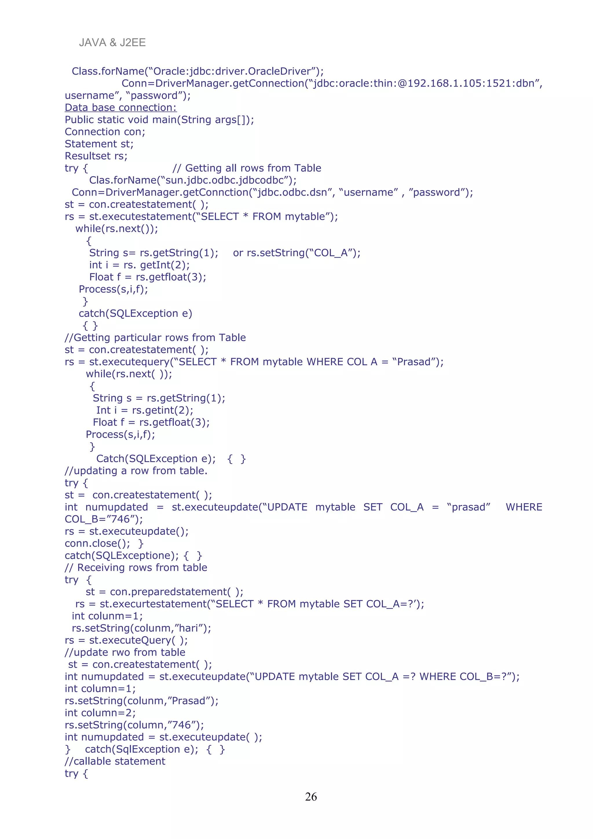 JAVA & J2EE
Class.forName(“Oracle:jdbc:driver.OracleDriver”);
Conn=DriverManager.getConnection(“jdbc:oracle:thin:@192.168.1.105:1521:dbn”,
username”, “password”);
Data base connection:
Public static void main(String args[]);
Connection con;
Statement st;
Resultset rs;
try { // Getting all rows from Table
Clas.forName(“sun.jdbc.odbc.jdbcodbc”);
Conn=DriverManager.getConnction(“jdbc.odbc.dsn”, “username” , ”password”);
st = con.createstatement( );
rs = st.executestatement(“SELECT * FROM mytable”);
while(rs.next());
{
String s= rs.getString(1); or rs.setString(“COL_A”);
int i = rs. getInt(2);
Float f = rs.getfloat(3);
Process(s,i,f);
}
catch(SQLException e)
{ }
//Getting particular rows from Table
st = con.createstatement( );
rs = st.executequery(“SELECT * FROM mytable WHERE COL A = “Prasad”);
while(rs.next( ));
{
String s = rs.getString(1);
Int i = rs.getint(2);
Float f = rs.getfloat(3);
Process(s,i,f);
}
Catch(SQLException e); { }
//updating a row from table.
try {
st = con.createstatement( );
int numupdated = st.executeupdate(“UPDATE mytable SET COL_A = “prasad” WHERE
COL_B=”746”);
rs = st.executeupdate();
conn.close(); }
catch(SQLExceptione); { }
// Receiving rows from table
try {
st = con.preparedstatement( );
rs = st.execurtestatement(“SELECT * FROM mytable SET COL_A=?’);
int colunm=1;
rs.setString(colunm,”hari”);
rs = st.executeQuery( );
//update rwo from table
st = con.createstatement( );
int numupdated = st.executeupdate(“UPDATE mytable SET COL_A =? WHERE COL_B=?”);
int column=1;
rs.setString(colunm,”Prasad”);
int column=2;
rs.setString(column,”746”);
int numupdated = st.executeupdate( );
} catch(SqlException e); { }
//callable statement
try {
26
 
