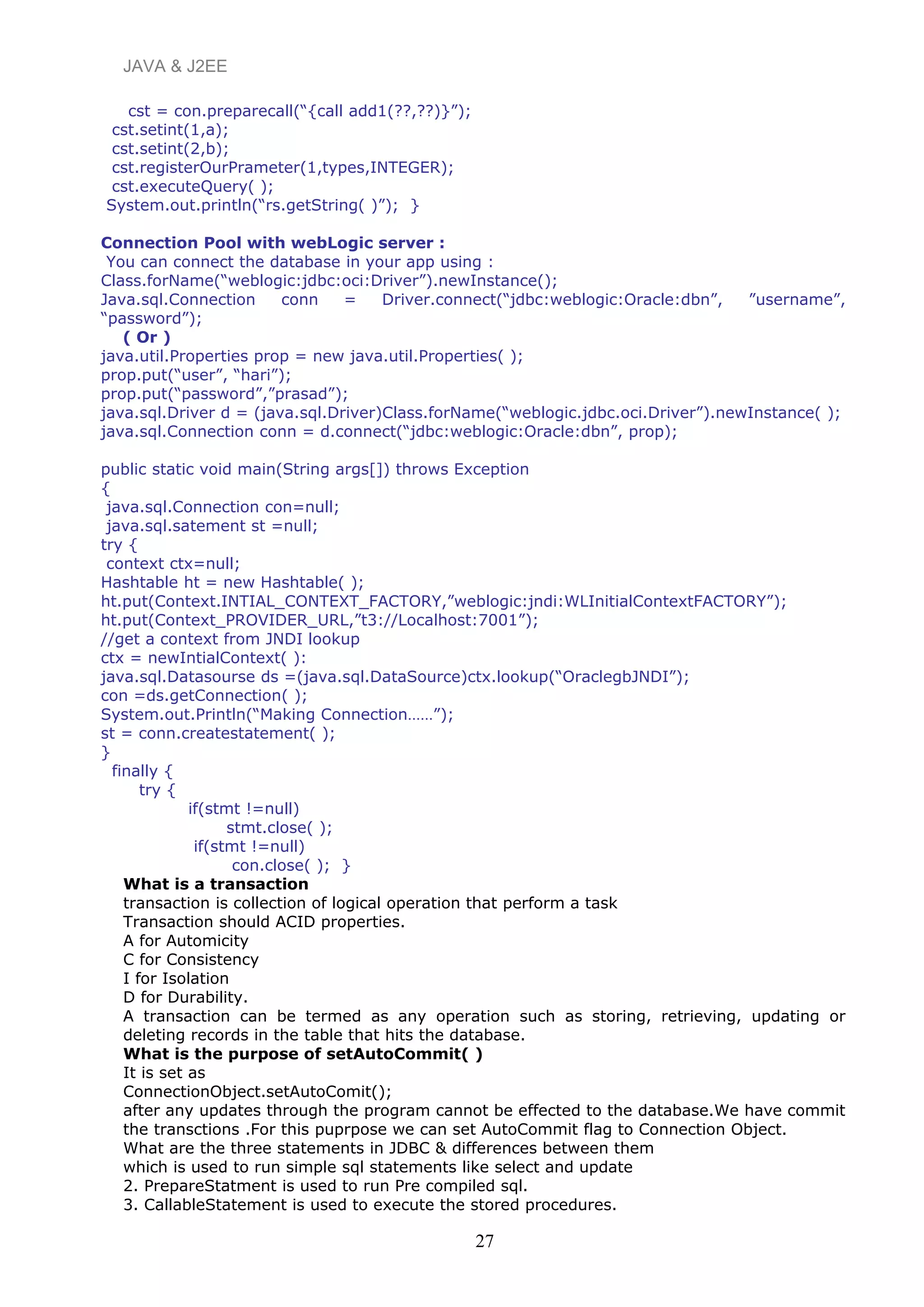 JAVA & J2EE
cst = con.preparecall(“{call add1(??,??)}”);
cst.setint(1,a);
cst.setint(2,b);
cst.registerOurPrameter(1,types,INTEGER);
cst.executeQuery( );
System.out.println(“rs.getString( )”); }
Connection Pool with webLogic server :
You can connect the database in your app using :
Class.forName(“weblogic:jdbc:oci:Driver”).newInstance();
Java.sql.Connection conn = Driver.connect(“jdbc:weblogic:Oracle:dbn”, ”username”,
“password”);
( Or )
java.util.Properties prop = new java.util.Properties( );
prop.put(“user”, “hari”);
prop.put(“password”,”prasad”);
java.sql.Driver d = (java.sql.Driver)Class.forName(“weblogic.jdbc.oci.Driver”).newInstance( );
java.sql.Connection conn = d.connect(“jdbc:weblogic:Oracle:dbn”, prop);
public static void main(String args[]) throws Exception
{
java.sql.Connection con=null;
java.sql.satement st =null;
try {
context ctx=null;
Hashtable ht = new Hashtable( );
ht.put(Context.INTIAL_CONTEXT_FACTORY,”weblogic:jndi:WLInitialContextFACTORY”);
ht.put(Context_PROVIDER_URL,”t3://Localhost:7001”);
//get a context from JNDI lookup
ctx = newIntialContext( ):
java.sql.Datasourse ds =(java.sql.DataSource)ctx.lookup(“OraclegbJNDI”);
con =ds.getConnection( );
System.out.Println(“Making Connection……”);
st = conn.createstatement( );
}
finally {
try {
if(stmt !=null)
stmt.close( );
if(stmt !=null)
con.close( ); }
What is a transaction
transaction is collection of logical operation that perform a task
Transaction should ACID properties.
A for Automicity
C for Consistency
I for Isolation
D for Durability.
A transaction can be termed as any operation such as storing, retrieving, updating or
deleting records in the table that hits the database.
What is the purpose of setAutoCommit( )
It is set as
ConnectionObject.setAutoComit();
after any updates through the program cannot be effected to the database.We have commit
the transctions .For this puprpose we can set AutoCommit flag to Connection Object.
What are the three statements in JDBC & differences between them
which is used to run simple sql statements like select and update
2. PrepareStatment is used to run Pre compiled sql.
3. CallableStatement is used to execute the stored procedures.
27
 