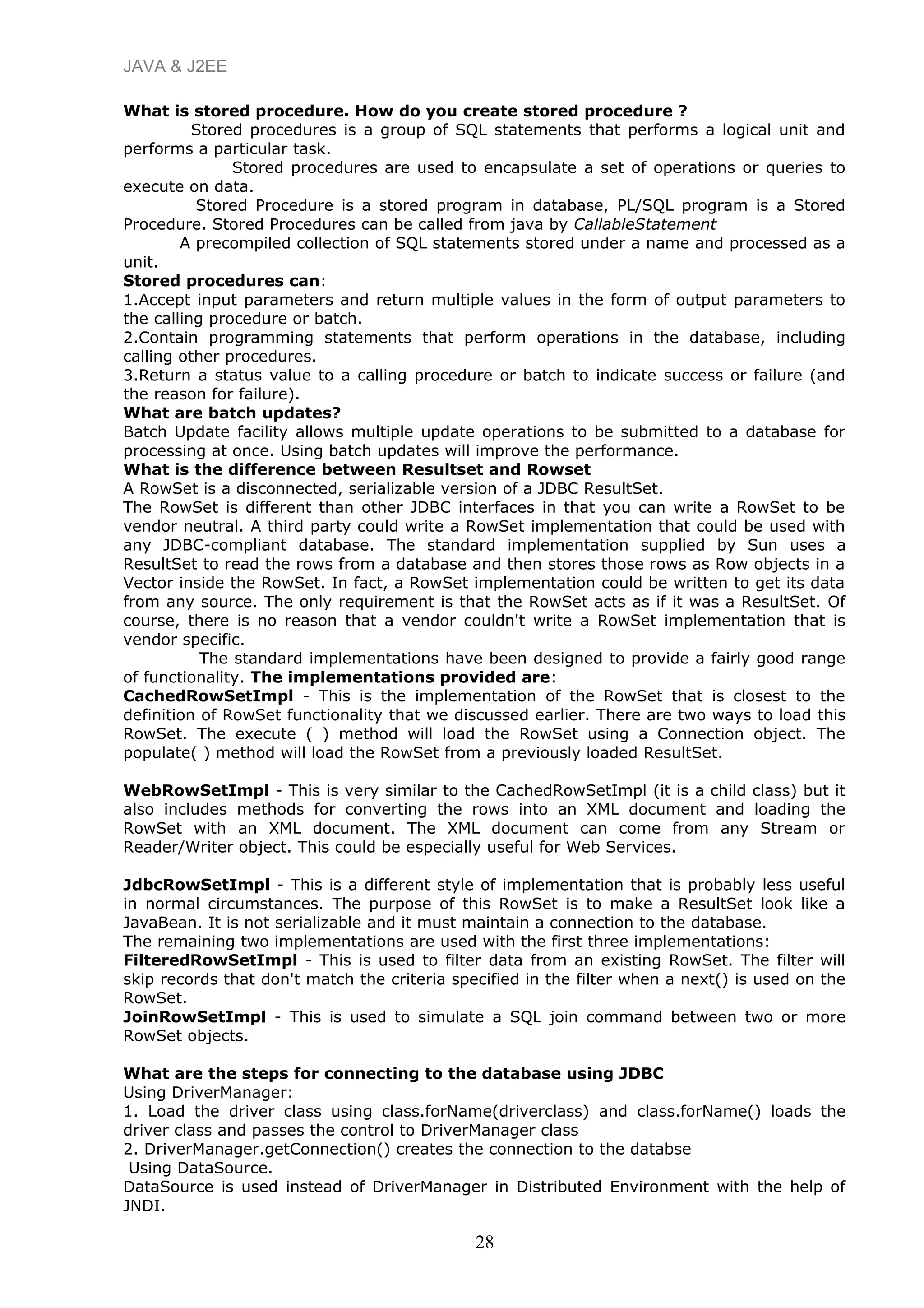 JAVA & J2EE
What is stored procedure. How do you create stored procedure ?
Stored procedures is a group of SQL statements that performs a logical unit and
performs a particular task.
Stored procedures are used to encapsulate a set of operations or queries to
execute on data.
Stored Procedure is a stored program in database, PL/SQL program is a Stored
Procedure. Stored Procedures can be called from java by CallableStatement
A precompiled collection of SQL statements stored under a name and processed as a
unit.
Stored procedures can:
1.Accept input parameters and return multiple values in the form of output parameters to
the calling procedure or batch.
2.Contain programming statements that perform operations in the database, including
calling other procedures.
3.Return a status value to a calling procedure or batch to indicate success or failure (and
the reason for failure).
What are batch updates?
Batch Update facility allows multiple update operations to be submitted to a database for
processing at once. Using batch updates will improve the performance.
What is the difference between Resultset and Rowset
A RowSet is a disconnected, serializable version of a JDBC ResultSet.
The RowSet is different than other JDBC interfaces in that you can write a RowSet to be
vendor neutral. A third party could write a RowSet implementation that could be used with
any JDBC-compliant database. The standard implementation supplied by Sun uses a
ResultSet to read the rows from a database and then stores those rows as Row objects in a
Vector inside the RowSet. In fact, a RowSet implementation could be written to get its data
from any source. The only requirement is that the RowSet acts as if it was a ResultSet. Of
course, there is no reason that a vendor couldn't write a RowSet implementation that is
vendor specific.
The standard implementations have been designed to provide a fairly good range
of functionality. The implementations provided are:
CachedRowSetImpl - This is the implementation of the RowSet that is closest to the
definition of RowSet functionality that we discussed earlier. There are two ways to load this
RowSet. The execute ( ) method will load the RowSet using a Connection object. The
populate( ) method will load the RowSet from a previously loaded ResultSet.
WebRowSetImpl - This is very similar to the CachedRowSetImpl (it is a child class) but it
also includes methods for converting the rows into an XML document and loading the
RowSet with an XML document. The XML document can come from any Stream or
Reader/Writer object. This could be especially useful for Web Services.
JdbcRowSetImpl - This is a different style of implementation that is probably less useful
in normal circumstances. The purpose of this RowSet is to make a ResultSet look like a
JavaBean. It is not serializable and it must maintain a connection to the database.
The remaining two implementations are used with the first three implementations:
FilteredRowSetImpl - This is used to filter data from an existing RowSet. The filter will
skip records that don't match the criteria specified in the filter when a next() is used on the
RowSet.
JoinRowSetImpl - This is used to simulate a SQL join command between two or more
RowSet objects.
What are the steps for connecting to the database using JDBC
Using DriverManager:
1. Load the driver class using class.forName(driverclass) and class.forName() loads the
driver class and passes the control to DriverManager class
2. DriverManager.getConnection() creates the connection to the databse
Using DataSource.
DataSource is used instead of DriverManager in Distributed Environment with the help of
JNDI.
28
 