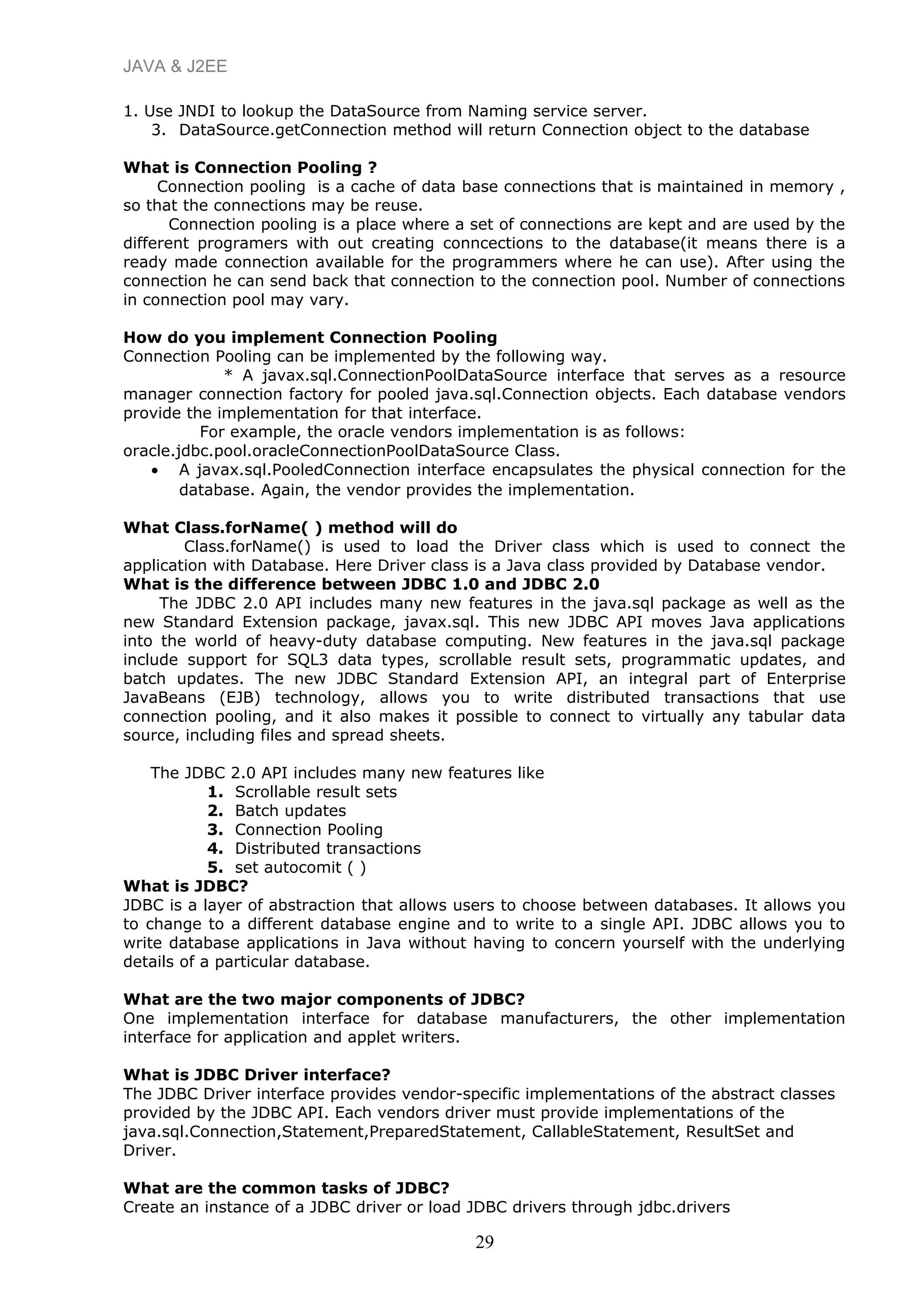 JAVA & J2EE
1. Use JNDI to lookup the DataSource from Naming service server.
3. DataSource.getConnection method will return Connection object to the database
What is Connection Pooling ?
Connection pooling is a cache of data base connections that is maintained in memory ,
so that the connections may be reuse.
Connection pooling is a place where a set of connections are kept and are used by the
different programers with out creating conncections to the database(it means there is a
ready made connection available for the programmers where he can use). After using the
connection he can send back that connection to the connection pool. Number of connections
in connection pool may vary.
How do you implement Connection Pooling
Connection Pooling can be implemented by the following way.
* A javax.sql.ConnectionPoolDataSource interface that serves as a resource
manager connection factory for pooled java.sql.Connection objects. Each database vendors
provide the implementation for that interface.
For example, the oracle vendors implementation is as follows:
oracle.jdbc.pool.oracleConnectionPoolDataSource Class.
• A javax.sql.PooledConnection interface encapsulates the physical connection for the
database. Again, the vendor provides the implementation.
What Class.forName( ) method will do
Class.forName() is used to load the Driver class which is used to connect the
application with Database. Here Driver class is a Java class provided by Database vendor.
What is the difference between JDBC 1.0 and JDBC 2.0
The JDBC 2.0 API includes many new features in the java.sql package as well as the
new Standard Extension package, javax.sql. This new JDBC API moves Java applications
into the world of heavy-duty database computing. New features in the java.sql package
include support for SQL3 data types, scrollable result sets, programmatic updates, and
batch updates. The new JDBC Standard Extension API, an integral part of Enterprise
JavaBeans (EJB) technology, allows you to write distributed transactions that use
connection pooling, and it also makes it possible to connect to virtually any tabular data
source, including files and spread sheets.
The JDBC 2.0 API includes many new features like
1. Scrollable result sets
2. Batch updates
3. Connection Pooling
4. Distributed transactions
5. set autocomit ( )
What is JDBC?
JDBC is a layer of abstraction that allows users to choose between databases. It allows you
to change to a different database engine and to write to a single API. JDBC allows you to
write database applications in Java without having to concern yourself with the underlying
details of a particular database.
What are the two major components of JDBC?
One implementation interface for database manufacturers, the other implementation
interface for application and applet writers.
What is JDBC Driver interface?
The JDBC Driver interface provides vendor-specific implementations of the abstract classes
provided by the JDBC API. Each vendors driver must provide implementations of the
java.sql.Connection,Statement,PreparedStatement, CallableStatement, ResultSet and
Driver.
What are the common tasks of JDBC?
Create an instance of a JDBC driver or load JDBC drivers through jdbc.drivers
29
 