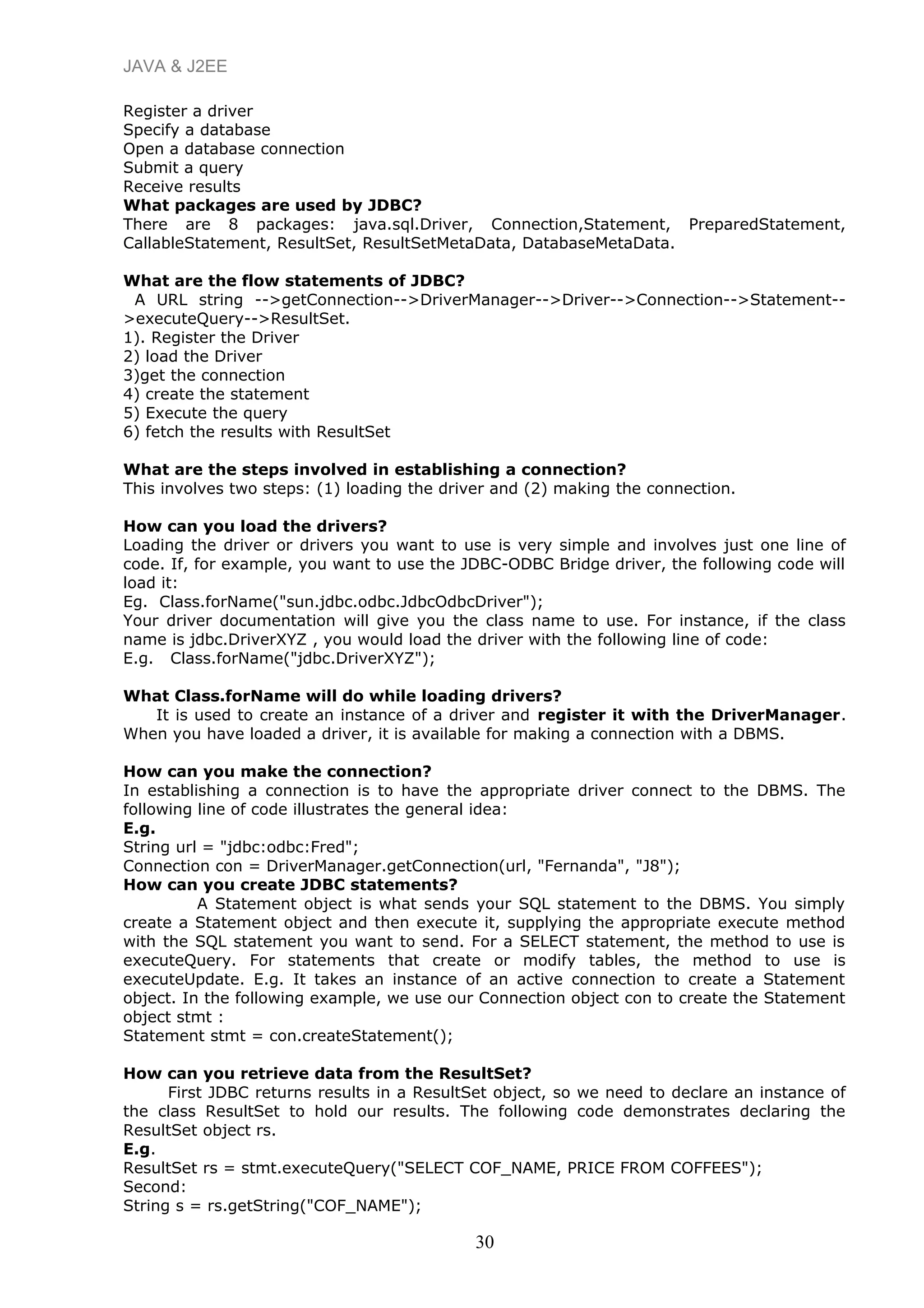 JAVA & J2EE
Register a driver
Specify a database
Open a database connection
Submit a query
Receive results
What packages are used by JDBC?
There are 8 packages: java.sql.Driver, Connection,Statement, PreparedStatement,
CallableStatement, ResultSet, ResultSetMetaData, DatabaseMetaData.
What are the flow statements of JDBC?
A URL string -->getConnection-->DriverManager-->Driver-->Connection-->Statement--
>executeQuery-->ResultSet.
1). Register the Driver
2) load the Driver
3)get the connection
4) create the statement
5) Execute the query
6) fetch the results with ResultSet
What are the steps involved in establishing a connection?
This involves two steps: (1) loading the driver and (2) making the connection.
How can you load the drivers?
Loading the driver or drivers you want to use is very simple and involves just one line of
code. If, for example, you want to use the JDBC-ODBC Bridge driver, the following code will
load it:
Eg. Class.forName("sun.jdbc.odbc.JdbcOdbcDriver");
Your driver documentation will give you the class name to use. For instance, if the class
name is jdbc.DriverXYZ , you would load the driver with the following line of code:
E.g. Class.forName("jdbc.DriverXYZ");
What Class.forName will do while loading drivers?
It is used to create an instance of a driver and register it with the DriverManager.
When you have loaded a driver, it is available for making a connection with a DBMS.
How can you make the connection?
In establishing a connection is to have the appropriate driver connect to the DBMS. The
following line of code illustrates the general idea:
E.g.
String url = "jdbc:odbc:Fred";
Connection con = DriverManager.getConnection(url, "Fernanda", "J8");
How can you create JDBC statements?
A Statement object is what sends your SQL statement to the DBMS. You simply
create a Statement object and then execute it, supplying the appropriate execute method
with the SQL statement you want to send. For a SELECT statement, the method to use is
executeQuery. For statements that create or modify tables, the method to use is
executeUpdate. E.g. It takes an instance of an active connection to create a Statement
object. In the following example, we use our Connection object con to create the Statement
object stmt :
Statement stmt = con.createStatement();
How can you retrieve data from the ResultSet?
First JDBC returns results in a ResultSet object, so we need to declare an instance of
the class ResultSet to hold our results. The following code demonstrates declaring the
ResultSet object rs.
E.g.
ResultSet rs = stmt.executeQuery("SELECT COF_NAME, PRICE FROM COFFEES");
Second:
String s = rs.getString("COF_NAME");
30
 