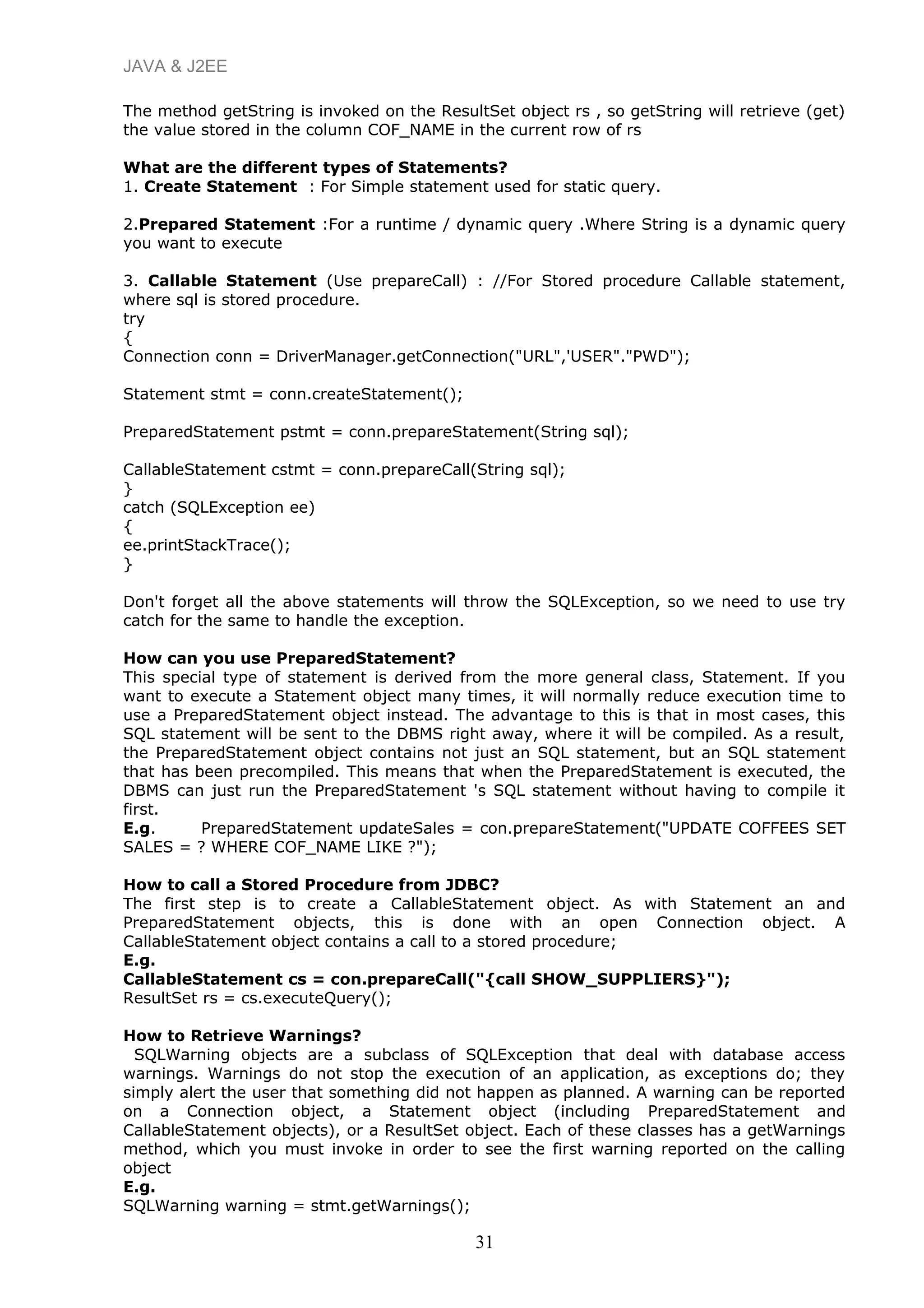 JAVA & J2EE
The method getString is invoked on the ResultSet object rs , so getString will retrieve (get)
the value stored in the column COF_NAME in the current row of rs
What are the different types of Statements?
1. Create Statement : For Simple statement used for static query.
2.Prepared Statement :For a runtime / dynamic query .Where String is a dynamic query
you want to execute
3. Callable Statement (Use prepareCall) : //For Stored procedure Callable statement,
where sql is stored procedure.
try
{
Connection conn = DriverManager.getConnection("URL",'USER"."PWD");
Statement stmt = conn.createStatement();
PreparedStatement pstmt = conn.prepareStatement(String sql);
CallableStatement cstmt = conn.prepareCall(String sql);
}
catch (SQLException ee)
{
ee.printStackTrace();
}
Don't forget all the above statements will throw the SQLException, so we need to use try
catch for the same to handle the exception.
How can you use PreparedStatement?
This special type of statement is derived from the more general class, Statement. If you
want to execute a Statement object many times, it will normally reduce execution time to
use a PreparedStatement object instead. The advantage to this is that in most cases, this
SQL statement will be sent to the DBMS right away, where it will be compiled. As a result,
the PreparedStatement object contains not just an SQL statement, but an SQL statement
that has been precompiled. This means that when the PreparedStatement is executed, the
DBMS can just run the PreparedStatement 's SQL statement without having to compile it
first.
E.g. PreparedStatement updateSales = con.prepareStatement("UPDATE COFFEES SET
SALES = ? WHERE COF_NAME LIKE ?");
How to call a Stored Procedure from JDBC?
The first step is to create a CallableStatement object. As with Statement an and
PreparedStatement objects, this is done with an open Connection object. A
CallableStatement object contains a call to a stored procedure;
E.g.
CallableStatement cs = con.prepareCall("{call SHOW_SUPPLIERS}");
ResultSet rs = cs.executeQuery();
How to Retrieve Warnings?
SQLWarning objects are a subclass of SQLException that deal with database access
warnings. Warnings do not stop the execution of an application, as exceptions do; they
simply alert the user that something did not happen as planned. A warning can be reported
on a Connection object, a Statement object (including PreparedStatement and
CallableStatement objects), or a ResultSet object. Each of these classes has a getWarnings
method, which you must invoke in order to see the first warning reported on the calling
object
E.g.
SQLWarning warning = stmt.getWarnings();
31
 