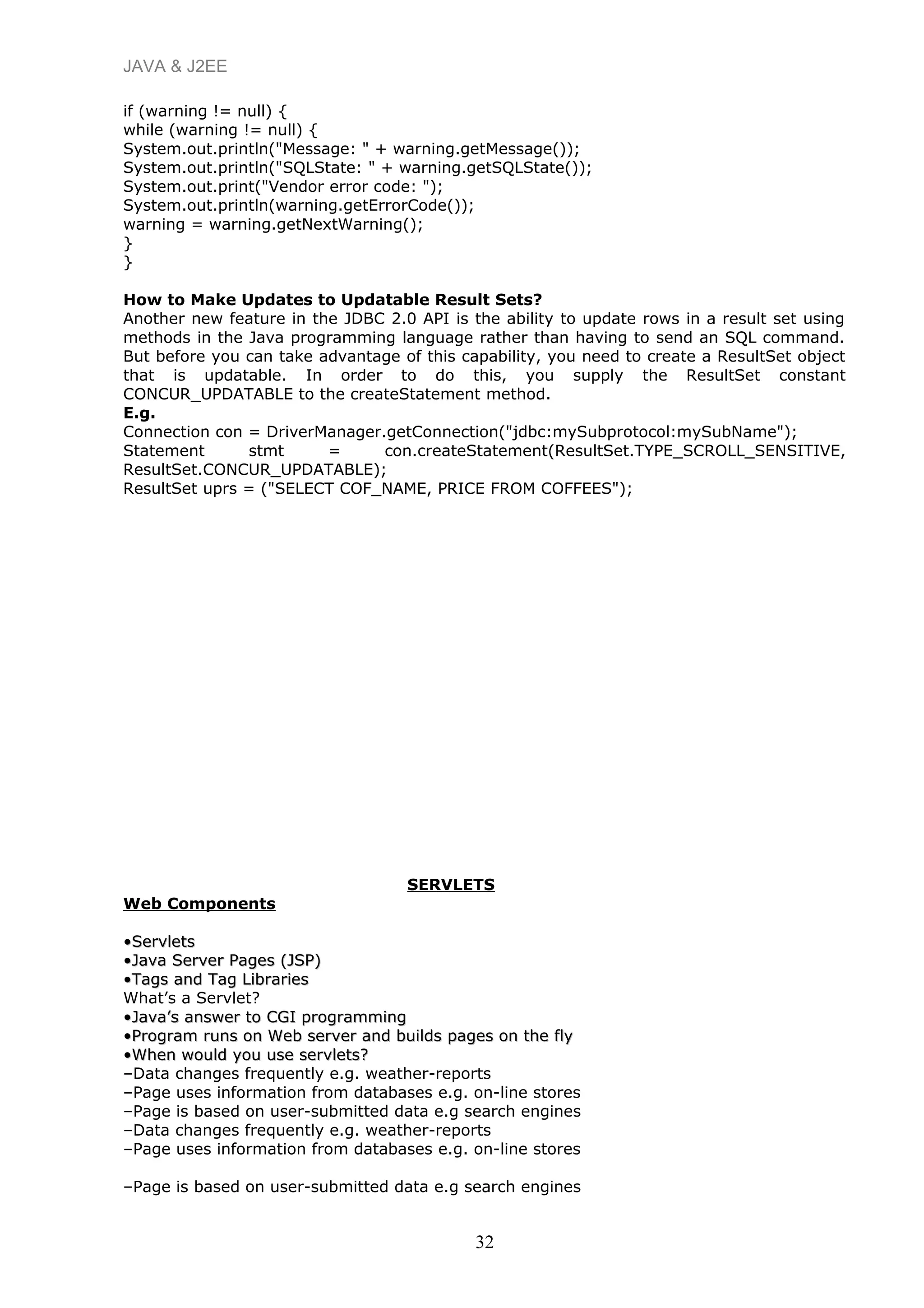 JAVA & J2EE
if (warning != null) {
while (warning != null) {
System.out.println("Message: " + warning.getMessage());
System.out.println("SQLState: " + warning.getSQLState());
System.out.print("Vendor error code: ");
System.out.println(warning.getErrorCode());
warning = warning.getNextWarning();
}
}
How to Make Updates to Updatable Result Sets?
Another new feature in the JDBC 2.0 API is the ability to update rows in a result set using
methods in the Java programming language rather than having to send an SQL command.
But before you can take advantage of this capability, you need to create a ResultSet object
that is updatable. In order to do this, you supply the ResultSet constant
CONCUR_UPDATABLE to the createStatement method.
E.g.
Connection con = DriverManager.getConnection("jdbc:mySubprotocol:mySubName");
Statement stmt = con.createStatement(ResultSet.TYPE_SCROLL_SENSITIVE,
ResultSet.CONCUR_UPDATABLE);
ResultSet uprs = ("SELECT COF_NAME, PRICE FROM COFFEES");
SERVLETS
Web Components
••ServletsServlets
••Java Server Pages (JSP)Java Server Pages (JSP)
••Tags and Tag LibrariesTags and Tag Libraries
What’s a Servlet?
••Java’s answer to CGI programmingJava’s answer to CGI programming
••Program runs on Web server and builds pages on the flyProgram runs on Web server and builds pages on the fly
••When would you use servlets?When would you use servlets?
–Data changes frequently e.g. weather-reports
–Page uses information from databases e.g. on-line stores
–Page is based on user-submitted data e.g search engines
–Data changes frequently e.g. weather-reports
–Page uses information from databases e.g. on-line stores
–Page is based on user-submitted data e.g search engines
32
 