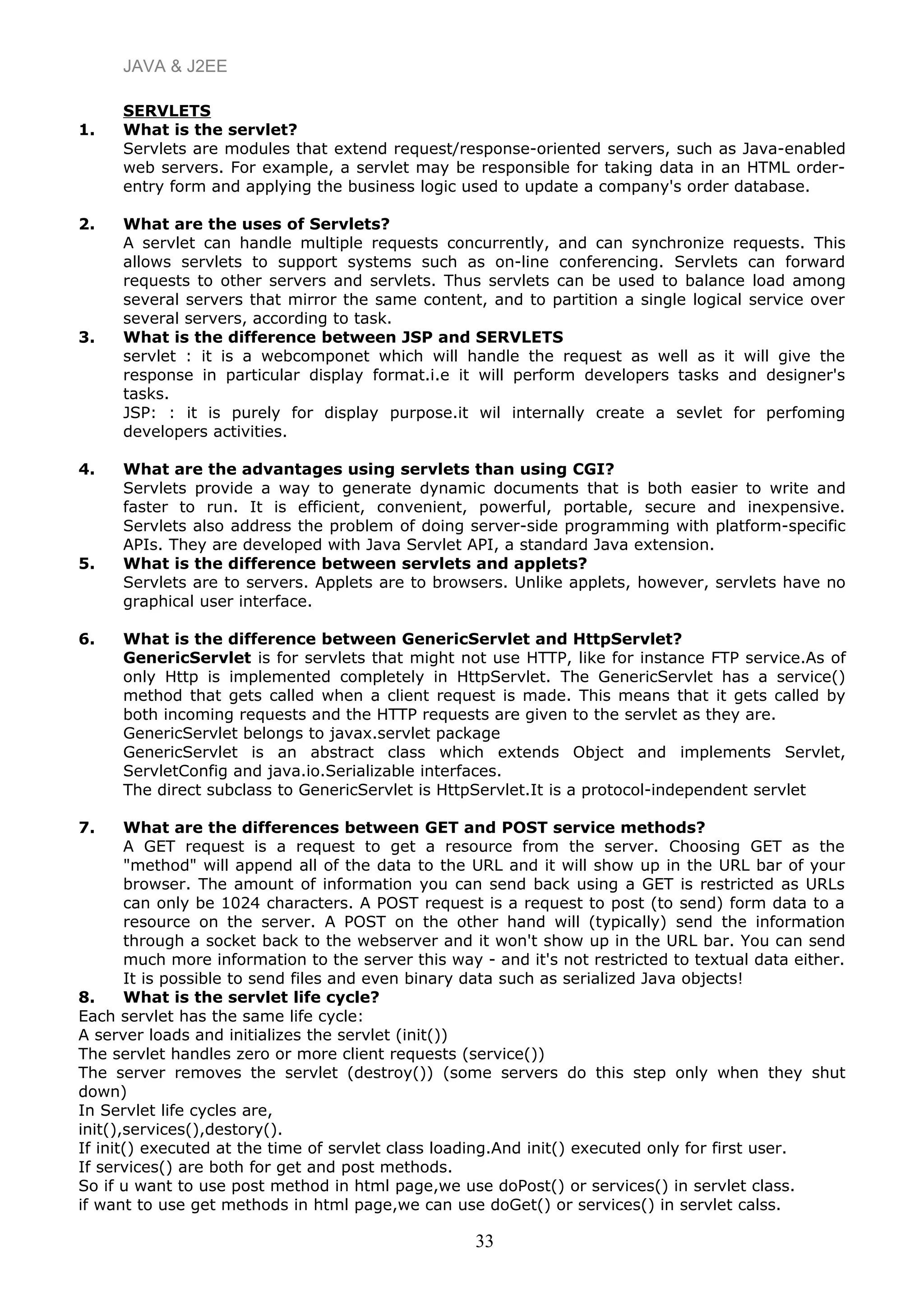 JAVA & J2EE
SERVLETS
1. What is the servlet?
Servlets are modules that extend request/response-oriented servers, such as Java-enabled
web servers. For example, a servlet may be responsible for taking data in an HTML order-
entry form and applying the business logic used to update a company's order database.
2. What are the uses of Servlets?
A servlet can handle multiple requests concurrently, and can synchronize requests. This
allows servlets to support systems such as on-line conferencing. Servlets can forward
requests to other servers and servlets. Thus servlets can be used to balance load among
several servers that mirror the same content, and to partition a single logical service over
several servers, according to task.
3. What is the difference between JSP and SERVLETS
servlet : it is a webcomponet which will handle the request as well as it will give the
response in particular display format.i.e it will perform developers tasks and designer's
tasks.
JSP: : it is purely for display purpose.it wil internally create a sevlet for perfoming
developers activities.
4. What are the advantages using servlets than using CGI?
Servlets provide a way to generate dynamic documents that is both easier to write and
faster to run. It is efficient, convenient, powerful, portable, secure and inexpensive.
Servlets also address the problem of doing server-side programming with platform-specific
APIs. They are developed with Java Servlet API, a standard Java extension.
5. What is the difference between servlets and applets?
Servlets are to servers. Applets are to browsers. Unlike applets, however, servlets have no
graphical user interface.
6. What is the difference between GenericServlet and HttpServlet?
GenericServlet is for servlets that might not use HTTP, like for instance FTP service.As of
only Http is implemented completely in HttpServlet. The GenericServlet has a service()
method that gets called when a client request is made. This means that it gets called by
both incoming requests and the HTTP requests are given to the servlet as they are.
GenericServlet belongs to javax.servlet package
GenericServlet is an abstract class which extends Object and implements Servlet,
ServletConfig and java.io.Serializable interfaces.
The direct subclass to GenericServlet is HttpServlet.It is a protocol-independent servlet
7. What are the differences between GET and POST service methods?
A GET request is a request to get a resource from the server. Choosing GET as the
"method" will append all of the data to the URL and it will show up in the URL bar of your
browser. The amount of information you can send back using a GET is restricted as URLs
can only be 1024 characters. A POST request is a request to post (to send) form data to a
resource on the server. A POST on the other hand will (typically) send the information
through a socket back to the webserver and it won't show up in the URL bar. You can send
much more information to the server this way - and it's not restricted to textual data either.
It is possible to send files and even binary data such as serialized Java objects!
8. What is the servlet life cycle?
Each servlet has the same life cycle:
A server loads and initializes the servlet (init())
The servlet handles zero or more client requests (service())
The server removes the servlet (destroy()) (some servers do this step only when they shut
down)
In Servlet life cycles are,
init(),services(),destory().
If init() executed at the time of servlet class loading.And init() executed only for first user.
If services() are both for get and post methods.
So if u want to use post method in html page,we use doPost() or services() in servlet class.
if want to use get methods in html page,we can use doGet() or services() in servlet calss.
33
 