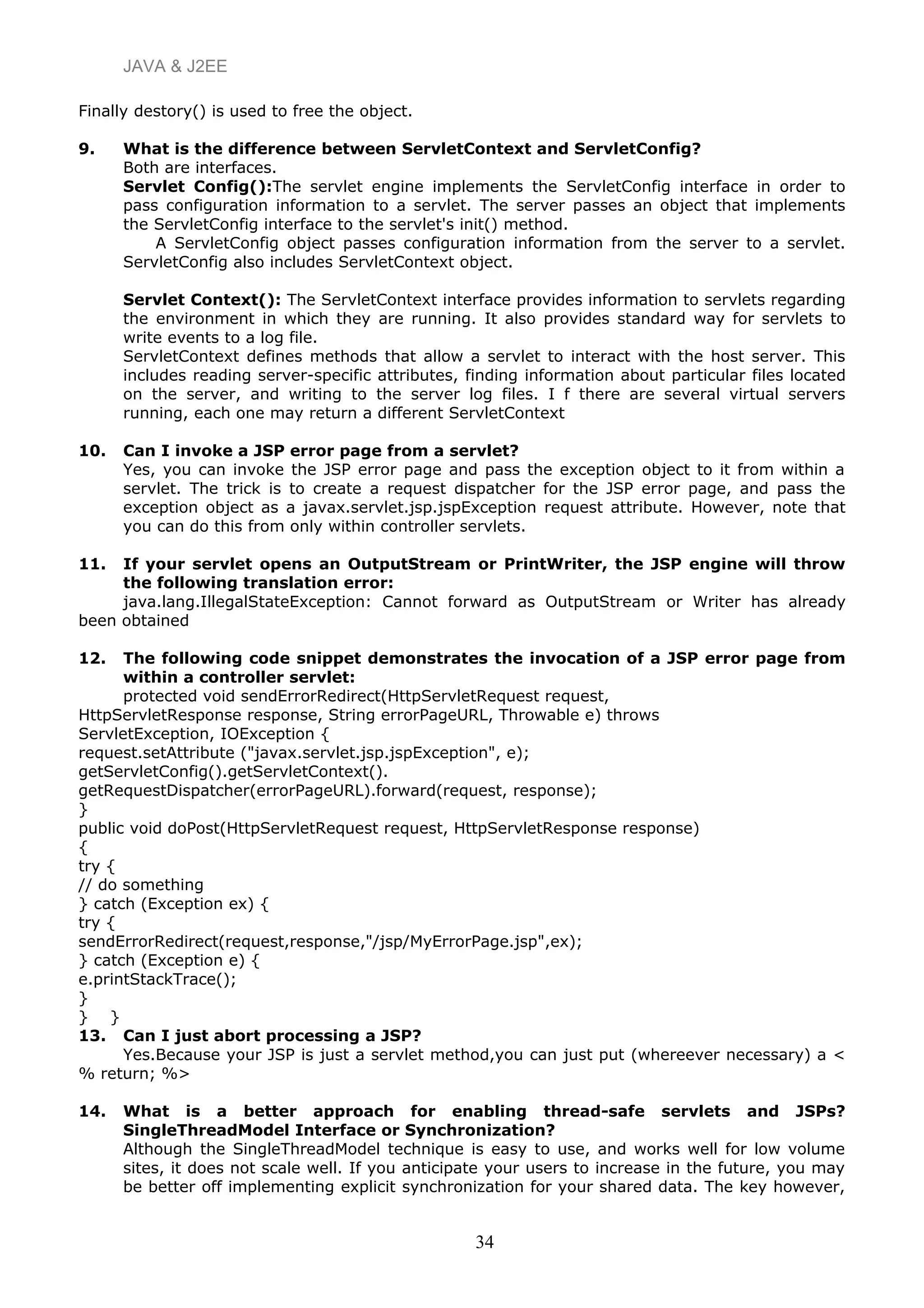 JAVA & J2EE
Finally destory() is used to free the object.
9. What is the difference between ServletContext and ServletConfig?
Both are interfaces.
Servlet Config():The servlet engine implements the ServletConfig interface in order to
pass configuration information to a servlet. The server passes an object that implements
the ServletConfig interface to the servlet's init() method.
A ServletConfig object passes configuration information from the server to a servlet.
ServletConfig also includes ServletContext object.
Servlet Context(): The ServletContext interface provides information to servlets regarding
the environment in which they are running. It also provides standard way for servlets to
write events to a log file.
ServletContext defines methods that allow a servlet to interact with the host server. This
includes reading server-specific attributes, finding information about particular files located
on the server, and writing to the server log files. I f there are several virtual servers
running, each one may return a different ServletContext
10. Can I invoke a JSP error page from a servlet?
Yes, you can invoke the JSP error page and pass the exception object to it from within a
servlet. The trick is to create a request dispatcher for the JSP error page, and pass the
exception object as a javax.servlet.jsp.jspException request attribute. However, note that
you can do this from only within controller servlets.
11. If your servlet opens an OutputStream or PrintWriter, the JSP engine will throw
the following translation error:
java.lang.IllegalStateException: Cannot forward as OutputStream or Writer has already
been obtained
12. The following code snippet demonstrates the invocation of a JSP error page from
within a controller servlet:
protected void sendErrorRedirect(HttpServletRequest request,
HttpServletResponse response, String errorPageURL, Throwable e) throws
ServletException, IOException {
request.setAttribute ("javax.servlet.jsp.jspException", e);
getServletConfig().getServletContext().
getRequestDispatcher(errorPageURL).forward(request, response);
}
public void doPost(HttpServletRequest request, HttpServletResponse response)
{
try {
// do something
} catch (Exception ex) {
try {
sendErrorRedirect(request,response,"/jsp/MyErrorPage.jsp",ex);
} catch (Exception e) {
e.printStackTrace();
}
} }
13. Can I just abort processing a JSP?
Yes.Because your JSP is just a servlet method,you can just put (whereever necessary) a <
% return; %>
14. What is a better approach for enabling thread-safe servlets and JSPs?
SingleThreadModel Interface or Synchronization?
Although the SingleThreadModel technique is easy to use, and works well for low volume
sites, it does not scale well. If you anticipate your users to increase in the future, you may
be better off implementing explicit synchronization for your shared data. The key however,
34
 