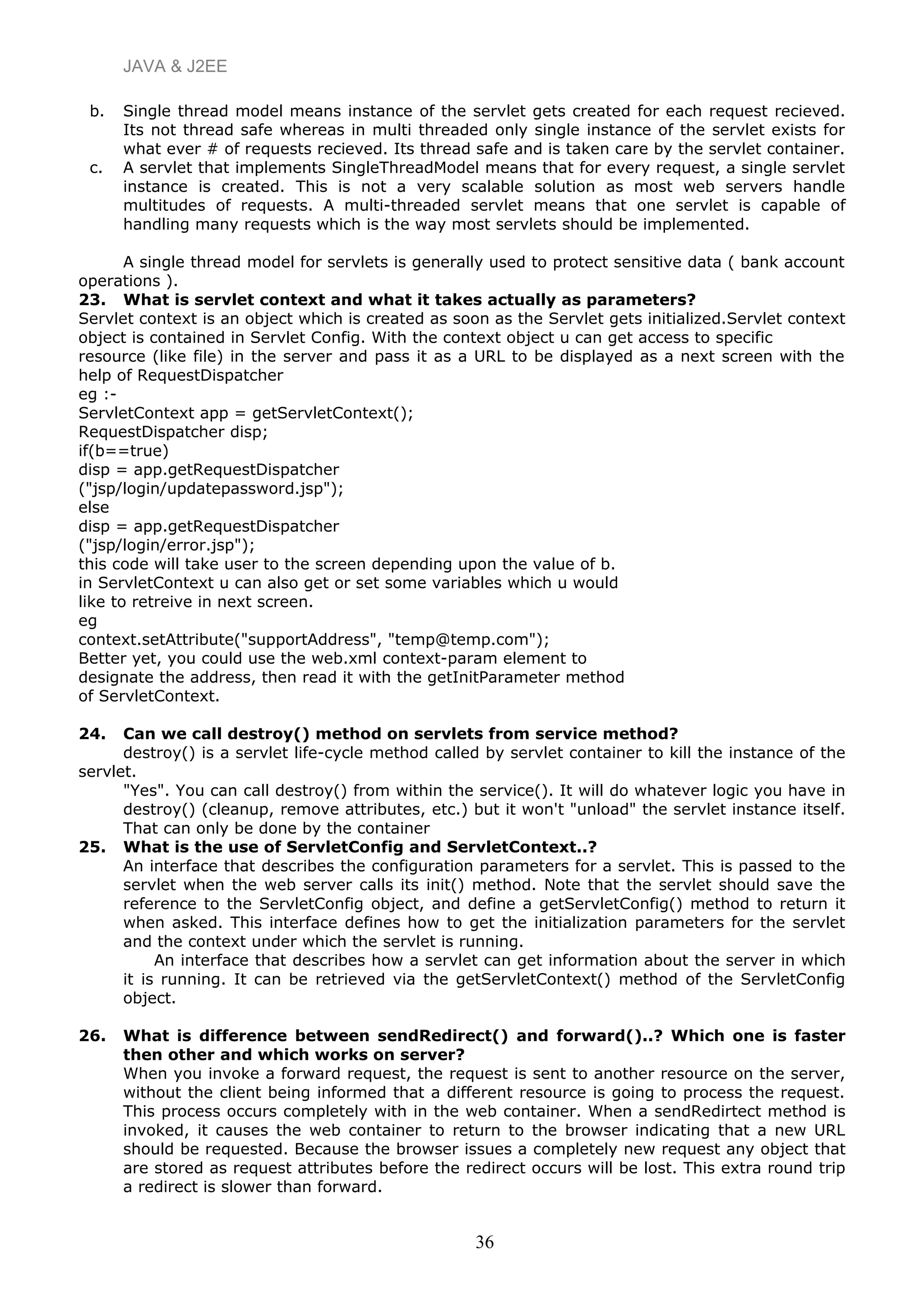 JAVA & J2EE
b. Single thread model means instance of the servlet gets created for each request recieved.
Its not thread safe whereas in multi threaded only single instance of the servlet exists for
what ever # of requests recieved. Its thread safe and is taken care by the servlet container.
c. A servlet that implements SingleThreadModel means that for every request, a single servlet
instance is created. This is not a very scalable solution as most web servers handle
multitudes of requests. A multi-threaded servlet means that one servlet is capable of
handling many requests which is the way most servlets should be implemented.
A single thread model for servlets is generally used to protect sensitive data ( bank account
operations ).
23. What is servlet context and what it takes actually as parameters?
Servlet context is an object which is created as soon as the Servlet gets initialized.Servlet context
object is contained in Servlet Config. With the context object u can get access to specific
resource (like file) in the server and pass it as a URL to be displayed as a next screen with the
help of RequestDispatcher
eg :-
ServletContext app = getServletContext();
RequestDispatcher disp;
if(b==true)
disp = app.getRequestDispatcher
("jsp/login/updatepassword.jsp");
else
disp = app.getRequestDispatcher
("jsp/login/error.jsp");
this code will take user to the screen depending upon the value of b.
in ServletContext u can also get or set some variables which u would
like to retreive in next screen.
eg
context.setAttribute("supportAddress", "temp@temp.com");
Better yet, you could use the web.xml context-param element to
designate the address, then read it with the getInitParameter method
of ServletContext.
24. Can we call destroy() method on servlets from service method?
destroy() is a servlet life-cycle method called by servlet container to kill the instance of the
servlet.
"Yes". You can call destroy() from within the service(). It will do whatever logic you have in
destroy() (cleanup, remove attributes, etc.) but it won't "unload" the servlet instance itself.
That can only be done by the container
25. What is the use of ServletConfig and ServletContext..?
An interface that describes the configuration parameters for a servlet. This is passed to the
servlet when the web server calls its init() method. Note that the servlet should save the
reference to the ServletConfig object, and define a getServletConfig() method to return it
when asked. This interface defines how to get the initialization parameters for the servlet
and the context under which the servlet is running.
An interface that describes how a servlet can get information about the server in which
it is running. It can be retrieved via the getServletContext() method of the ServletConfig
object.
26. What is difference between sendRedirect() and forward()..? Which one is faster
then other and which works on server?
When you invoke a forward request, the request is sent to another resource on the server,
without the client being informed that a different resource is going to process the request.
This process occurs completely with in the web container. When a sendRedirtect method is
invoked, it causes the web container to return to the browser indicating that a new URL
should be requested. Because the browser issues a completely new request any object that
are stored as request attributes before the redirect occurs will be lost. This extra round trip
a redirect is slower than forward.
36
 