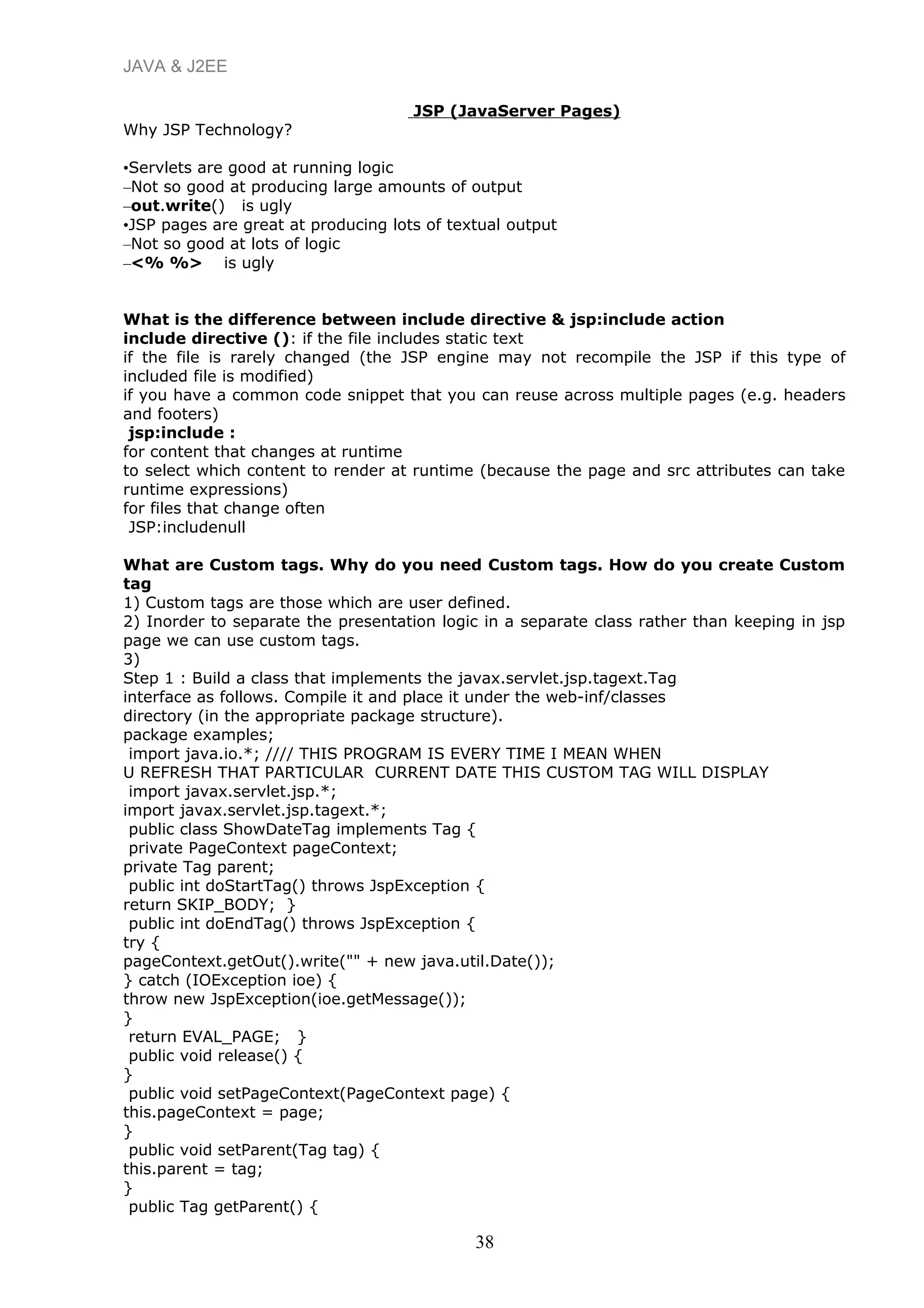 JAVA & J2EE
JSP (JavaServer Pages)
Why JSP Technology?
•Servlets are good at running logic
–Not so good at producing large amounts of output
–out.write() is ugly
•JSP pages are great at producing lots of textual output
–Not so good at lots of logic
–<% %> is ugly
What is the difference between include directive & jsp:include action
include directive (): if the file includes static text
if the file is rarely changed (the JSP engine may not recompile the JSP if this type of
included file is modified)
if you have a common code snippet that you can reuse across multiple pages (e.g. headers
and footers)
jsp:include :
for content that changes at runtime
to select which content to render at runtime (because the page and src attributes can take
runtime expressions)
for files that change often
JSP:includenull
What are Custom tags. Why do you need Custom tags. How do you create Custom
tag
1) Custom tags are those which are user defined.
2) Inorder to separate the presentation logic in a separate class rather than keeping in jsp
page we can use custom tags.
3)
Step 1 : Build a class that implements the javax.servlet.jsp.tagext.Tag
interface as follows. Compile it and place it under the web-inf/classes
directory (in the appropriate package structure).
package examples;
import java.io.*; //// THIS PROGRAM IS EVERY TIME I MEAN WHEN
U REFRESH THAT PARTICULAR CURRENT DATE THIS CUSTOM TAG WILL DISPLAY
import javax.servlet.jsp.*;
import javax.servlet.jsp.tagext.*;
public class ShowDateTag implements Tag {
private PageContext pageContext;
private Tag parent;
public int doStartTag() throws JspException {
return SKIP_BODY; }
public int doEndTag() throws JspException {
try {
pageContext.getOut().write("" + new java.util.Date());
} catch (IOException ioe) {
throw new JspException(ioe.getMessage());
}
return EVAL_PAGE; }
public void release() {
}
public void setPageContext(PageContext page) {
this.pageContext = page;
}
public void setParent(Tag tag) {
this.parent = tag;
}
public Tag getParent() {
38
 