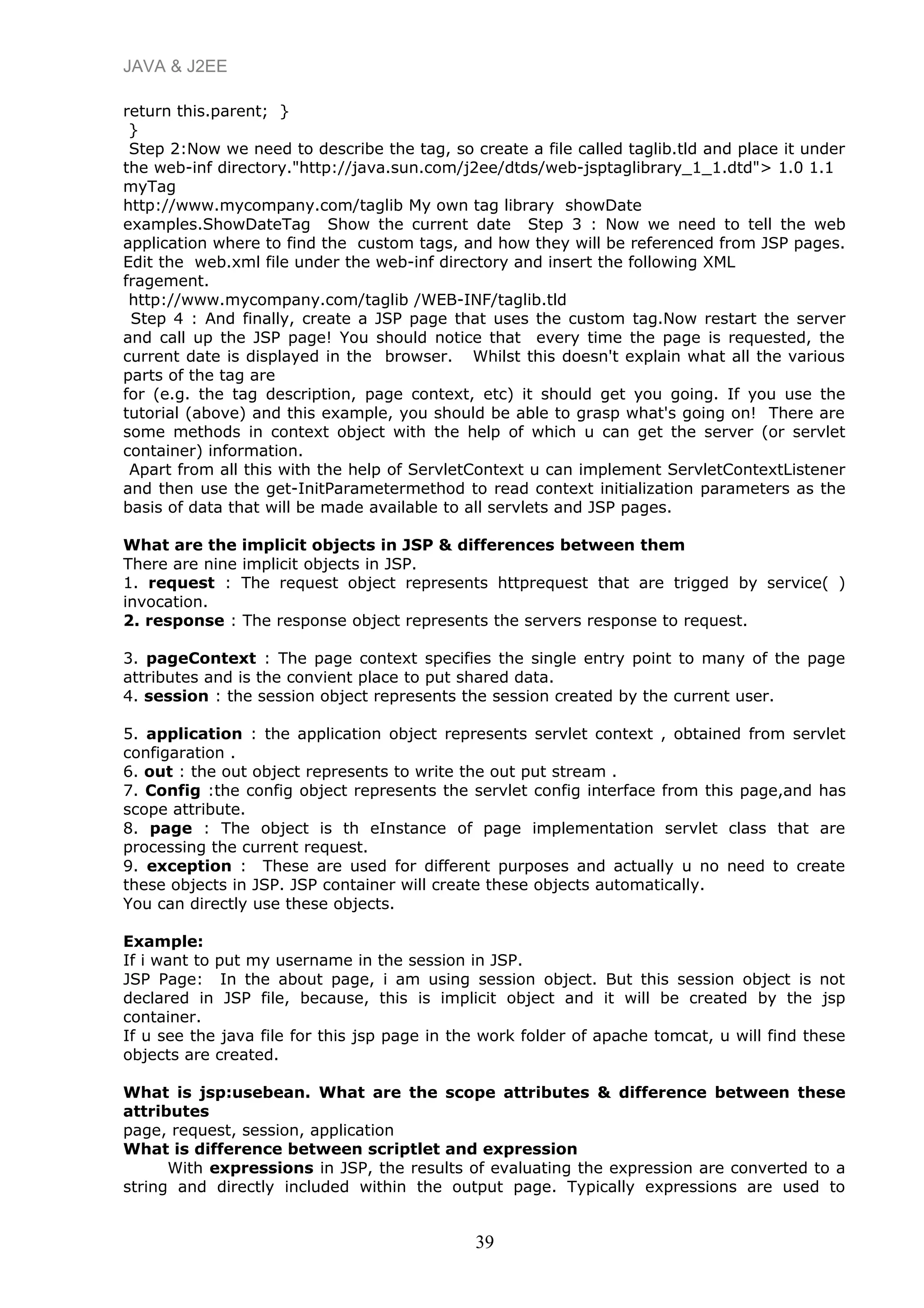 JAVA & J2EE
return this.parent; }
}
Step 2:Now we need to describe the tag, so create a file called taglib.tld and place it under
the web-inf directory."http://java.sun.com/j2ee/dtds/web-jsptaglibrary_1_1.dtd"> 1.0 1.1
myTag
http://www.mycompany.com/taglib My own tag library showDate
examples.ShowDateTag Show the current date Step 3 : Now we need to tell the web
application where to find the custom tags, and how they will be referenced from JSP pages.
Edit the web.xml file under the web-inf directory and insert the following XML
fragement.
http://www.mycompany.com/taglib /WEB-INF/taglib.tld
Step 4 : And finally, create a JSP page that uses the custom tag.Now restart the server
and call up the JSP page! You should notice that every time the page is requested, the
current date is displayed in the browser. Whilst this doesn't explain what all the various
parts of the tag are
for (e.g. the tag description, page context, etc) it should get you going. If you use the
tutorial (above) and this example, you should be able to grasp what's going on! There are
some methods in context object with the help of which u can get the server (or servlet
container) information.
Apart from all this with the help of ServletContext u can implement ServletContextListener
and then use the get-InitParametermethod to read context initialization parameters as the
basis of data that will be made available to all servlets and JSP pages.
What are the implicit objects in JSP & differences between them
There are nine implicit objects in JSP.
1. request : The request object represents httprequest that are trigged by service( )
invocation.
2. response : The response object represents the servers response to request.
3. pageContext : The page context specifies the single entry point to many of the page
attributes and is the convient place to put shared data.
4. session : the session object represents the session created by the current user.
5. application : the application object represents servlet context , obtained from servlet
configaration .
6. out : the out object represents to write the out put stream .
7. Config :the config object represents the servlet config interface from this page,and has
scope attribute.
8. page : The object is th eInstance of page implementation servlet class that are
processing the current request.
9. exception : These are used for different purposes and actually u no need to create
these objects in JSP. JSP container will create these objects automatically.
You can directly use these objects.
Example:
If i want to put my username in the session in JSP.
JSP Page: In the about page, i am using session object. But this session object is not
declared in JSP file, because, this is implicit object and it will be created by the jsp
container.
If u see the java file for this jsp page in the work folder of apache tomcat, u will find these
objects are created.
What is jsp:usebean. What are the scope attributes & difference between these
attributes
page, request, session, application
What is difference between scriptlet and expression
With expressions in JSP, the results of evaluating the expression are converted to a
string and directly included within the output page. Typically expressions are used to
39
 