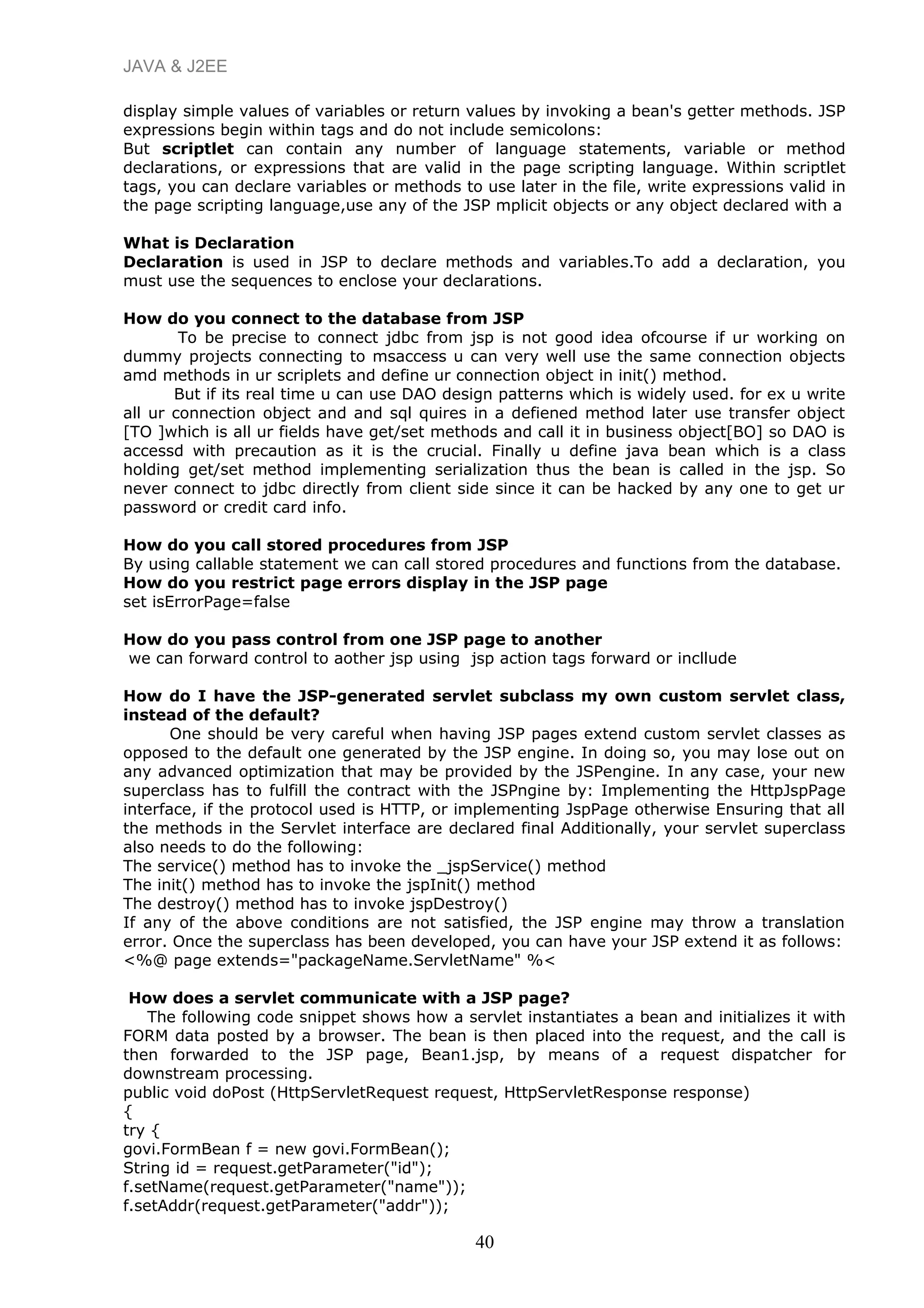 JAVA & J2EE
display simple values of variables or return values by invoking a bean's getter methods. JSP
expressions begin within tags and do not include semicolons:
But scriptlet can contain any number of language statements, variable or method
declarations, or expressions that are valid in the page scripting language. Within scriptlet
tags, you can declare variables or methods to use later in the file, write expressions valid in
the page scripting language,use any of the JSP mplicit objects or any object declared with a
What is Declaration
Declaration is used in JSP to declare methods and variables.To add a declaration, you
must use the sequences to enclose your declarations.
How do you connect to the database from JSP
To be precise to connect jdbc from jsp is not good idea ofcourse if ur working on
dummy projects connecting to msaccess u can very well use the same connection objects
amd methods in ur scriplets and define ur connection object in init() method.
But if its real time u can use DAO design patterns which is widely used. for ex u write
all ur connection object and and sql quires in a defiened method later use transfer object
[TO ]which is all ur fields have get/set methods and call it in business object[BO] so DAO is
accessd with precaution as it is the crucial. Finally u define java bean which is a class
holding get/set method implementing serialization thus the bean is called in the jsp. So
never connect to jdbc directly from client side since it can be hacked by any one to get ur
password or credit card info.
How do you call stored procedures from JSP
By using callable statement we can call stored procedures and functions from the database.
How do you restrict page errors display in the JSP page
set isErrorPage=false
How do you pass control from one JSP page to another
we can forward control to aother jsp using jsp action tags forward or incllude
How do I have the JSP-generated servlet subclass my own custom servlet class,
instead of the default?
One should be very careful when having JSP pages extend custom servlet classes as
opposed to the default one generated by the JSP engine. In doing so, you may lose out on
any advanced optimization that may be provided by the JSPengine. In any case, your new
superclass has to fulfill the contract with the JSPngine by: Implementing the HttpJspPage
interface, if the protocol used is HTTP, or implementing JspPage otherwise Ensuring that all
the methods in the Servlet interface are declared final Additionally, your servlet superclass
also needs to do the following:
The service() method has to invoke the _jspService() method
The init() method has to invoke the jspInit() method
The destroy() method has to invoke jspDestroy()
If any of the above conditions are not satisfied, the JSP engine may throw a translation
error. Once the superclass has been developed, you can have your JSP extend it as follows:
<%@ page extends="packageName.ServletName" %<
How does a servlet communicate with a JSP page?
The following code snippet shows how a servlet instantiates a bean and initializes it with
FORM data posted by a browser. The bean is then placed into the request, and the call is
then forwarded to the JSP page, Bean1.jsp, by means of a request dispatcher for
downstream processing.
public void doPost (HttpServletRequest request, HttpServletResponse response)
{
try {
govi.FormBean f = new govi.FormBean();
String id = request.getParameter("id");
f.setName(request.getParameter("name"));
f.setAddr(request.getParameter("addr"));
40
 