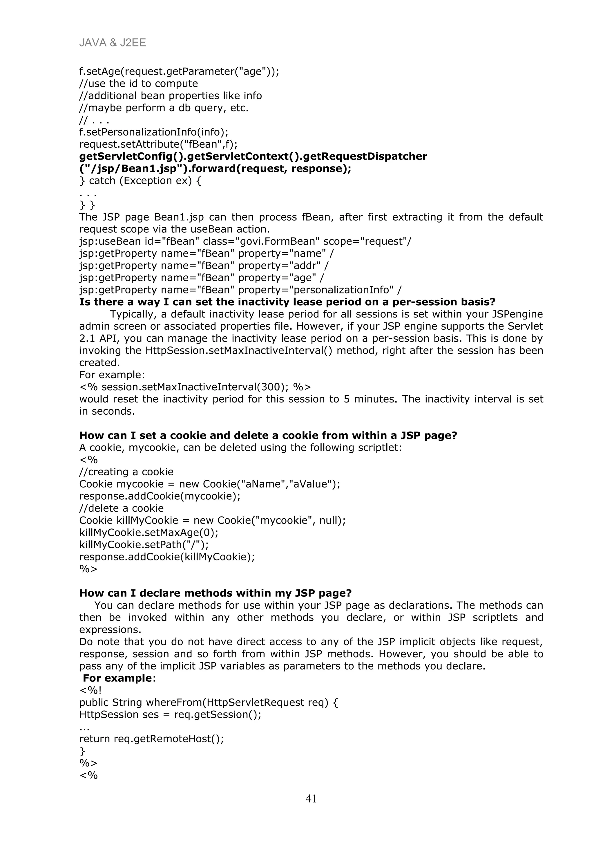 JAVA & J2EE
f.setAge(request.getParameter("age"));
//use the id to compute
//additional bean properties like info
//maybe perform a db query, etc.
// . . .
f.setPersonalizationInfo(info);
request.setAttribute("fBean",f);
getServletConfig().getServletContext().getRequestDispatcher
("/jsp/Bean1.jsp").forward(request, response);
} catch (Exception ex) {
. . .
} }
The JSP page Bean1.jsp can then process fBean, after first extracting it from the default
request scope via the useBean action.
jsp:useBean id="fBean" class="govi.FormBean" scope="request"/
jsp:getProperty name="fBean" property="name" /
jsp:getProperty name="fBean" property="addr" /
jsp:getProperty name="fBean" property="age" /
jsp:getProperty name="fBean" property="personalizationInfo" /
Is there a way I can set the inactivity lease period on a per-session basis?
Typically, a default inactivity lease period for all sessions is set within your JSPengine
admin screen or associated properties file. However, if your JSP engine supports the Servlet
2.1 API, you can manage the inactivity lease period on a per-session basis. This is done by
invoking the HttpSession.setMaxInactiveInterval() method, right after the session has been
created.
For example:
<% session.setMaxInactiveInterval(300); %>
would reset the inactivity period for this session to 5 minutes. The inactivity interval is set
in seconds.
How can I set a cookie and delete a cookie from within a JSP page?
A cookie, mycookie, can be deleted using the following scriptlet:
<%
//creating a cookie
Cookie mycookie = new Cookie("aName","aValue");
response.addCookie(mycookie);
//delete a cookie
Cookie killMyCookie = new Cookie("mycookie", null);
killMyCookie.setMaxAge(0);
killMyCookie.setPath("/");
response.addCookie(killMyCookie);
%>
How can I declare methods within my JSP page?
You can declare methods for use within your JSP page as declarations. The methods can
then be invoked within any other methods you declare, or within JSP scriptlets and
expressions.
Do note that you do not have direct access to any of the JSP implicit objects like request,
response, session and so forth from within JSP methods. However, you should be able to
pass any of the implicit JSP variables as parameters to the methods you declare.
For example:
<%!
public String whereFrom(HttpServletRequest req) {
HttpSession ses = req.getSession();
...
return req.getRemoteHost();
}
%>
<%
41
 