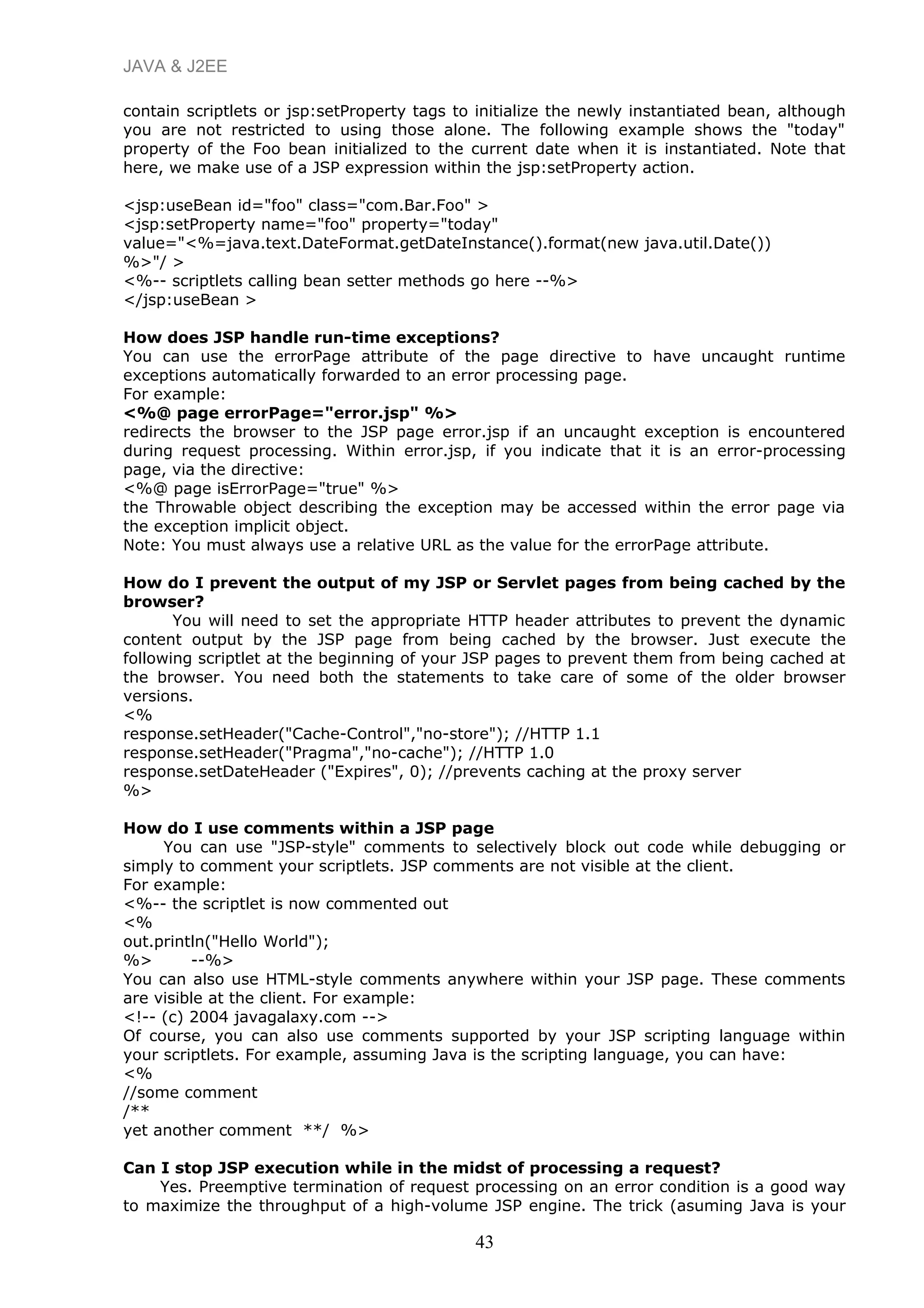JAVA & J2EE
contain scriptlets or jsp:setProperty tags to initialize the newly instantiated bean, although
you are not restricted to using those alone. The following example shows the "today"
property of the Foo bean initialized to the current date when it is instantiated. Note that
here, we make use of a JSP expression within the jsp:setProperty action.
<jsp:useBean id="foo" class="com.Bar.Foo" >
<jsp:setProperty name="foo" property="today"
value="<%=java.text.DateFormat.getDateInstance().format(new java.util.Date())
%>"/ >
<%-- scriptlets calling bean setter methods go here --%>
</jsp:useBean >
How does JSP handle run-time exceptions?
You can use the errorPage attribute of the page directive to have uncaught runtime
exceptions automatically forwarded to an error processing page.
For example:
<%@ page errorPage="error.jsp" %>
redirects the browser to the JSP page error.jsp if an uncaught exception is encountered
during request processing. Within error.jsp, if you indicate that it is an error-processing
page, via the directive:
<%@ page isErrorPage="true" %>
the Throwable object describing the exception may be accessed within the error page via
the exception implicit object.
Note: You must always use a relative URL as the value for the errorPage attribute.
How do I prevent the output of my JSP or Servlet pages from being cached by the
browser?
You will need to set the appropriate HTTP header attributes to prevent the dynamic
content output by the JSP page from being cached by the browser. Just execute the
following scriptlet at the beginning of your JSP pages to prevent them from being cached at
the browser. You need both the statements to take care of some of the older browser
versions.
<%
response.setHeader("Cache-Control","no-store"); //HTTP 1.1
response.setHeader("Pragma","no-cache"); //HTTP 1.0
response.setDateHeader ("Expires", 0); //prevents caching at the proxy server
%>
How do I use comments within a JSP page
You can use "JSP-style" comments to selectively block out code while debugging or
simply to comment your scriptlets. JSP comments are not visible at the client.
For example:
<%-- the scriptlet is now commented out
<%
out.println("Hello World");
%> --%>
You can also use HTML-style comments anywhere within your JSP page. These comments
are visible at the client. For example:
<!-- (c) 2004 javagalaxy.com -->
Of course, you can also use comments supported by your JSP scripting language within
your scriptlets. For example, assuming Java is the scripting language, you can have:
<%
//some comment
/**
yet another comment **/ %>
Can I stop JSP execution while in the midst of processing a request?
Yes. Preemptive termination of request processing on an error condition is a good way
to maximize the throughput of a high-volume JSP engine. The trick (asuming Java is your
43
 