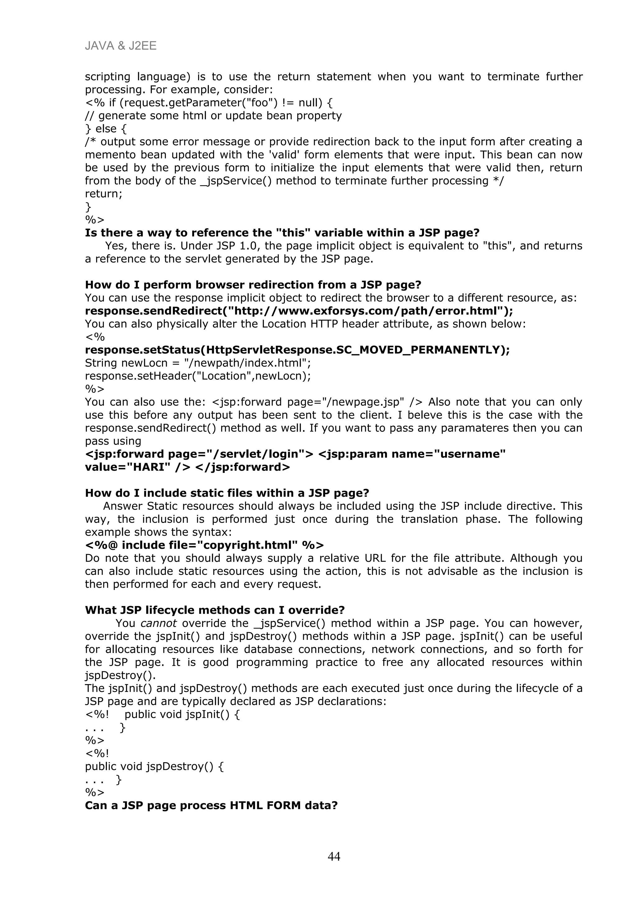 JAVA & J2EE
scripting language) is to use the return statement when you want to terminate further
processing. For example, consider:
<% if (request.getParameter("foo") != null) {
// generate some html or update bean property
} else {
/* output some error message or provide redirection back to the input form after creating a
memento bean updated with the 'valid' form elements that were input. This bean can now
be used by the previous form to initialize the input elements that were valid then, return
from the body of the _jspService() method to terminate further processing */
return;
}
%>
Is there a way to reference the "this" variable within a JSP page?
Yes, there is. Under JSP 1.0, the page implicit object is equivalent to "this", and returns
a reference to the servlet generated by the JSP page.
How do I perform browser redirection from a JSP page?
You can use the response implicit object to redirect the browser to a different resource, as:
response.sendRedirect("http://www.exforsys.com/path/error.html");
You can also physically alter the Location HTTP header attribute, as shown below:
<%
response.setStatus(HttpServletResponse.SC_MOVED_PERMANENTLY);
String newLocn = "/newpath/index.html";
response.setHeader("Location",newLocn);
%>
You can also use the: <jsp:forward page="/newpage.jsp" /> Also note that you can only
use this before any output has been sent to the client. I beleve this is the case with the
response.sendRedirect() method as well. If you want to pass any paramateres then you can
pass using
<jsp:forward page="/servlet/login"> <jsp:param name="username"
value="HARI" /> </jsp:forward>
How do I include static files within a JSP page?
Answer Static resources should always be included using the JSP include directive. This
way, the inclusion is performed just once during the translation phase. The following
example shows the syntax:
<%@ include file="copyright.html" %>
Do note that you should always supply a relative URL for the file attribute. Although you
can also include static resources using the action, this is not advisable as the inclusion is
then performed for each and every request.
What JSP lifecycle methods can I override?
You cannot override the _jspService() method within a JSP page. You can however,
override the jspInit() and jspDestroy() methods within a JSP page. jspInit() can be useful
for allocating resources like database connections, network connections, and so forth for
the JSP page. It is good programming practice to free any allocated resources within
jspDestroy().
The jspInit() and jspDestroy() methods are each executed just once during the lifecycle of a
JSP page and are typically declared as JSP declarations:
<%! public void jspInit() {
. . . }
%>
<%!
public void jspDestroy() {
. . . }
%>
Can a JSP page process HTML FORM data?
44
 