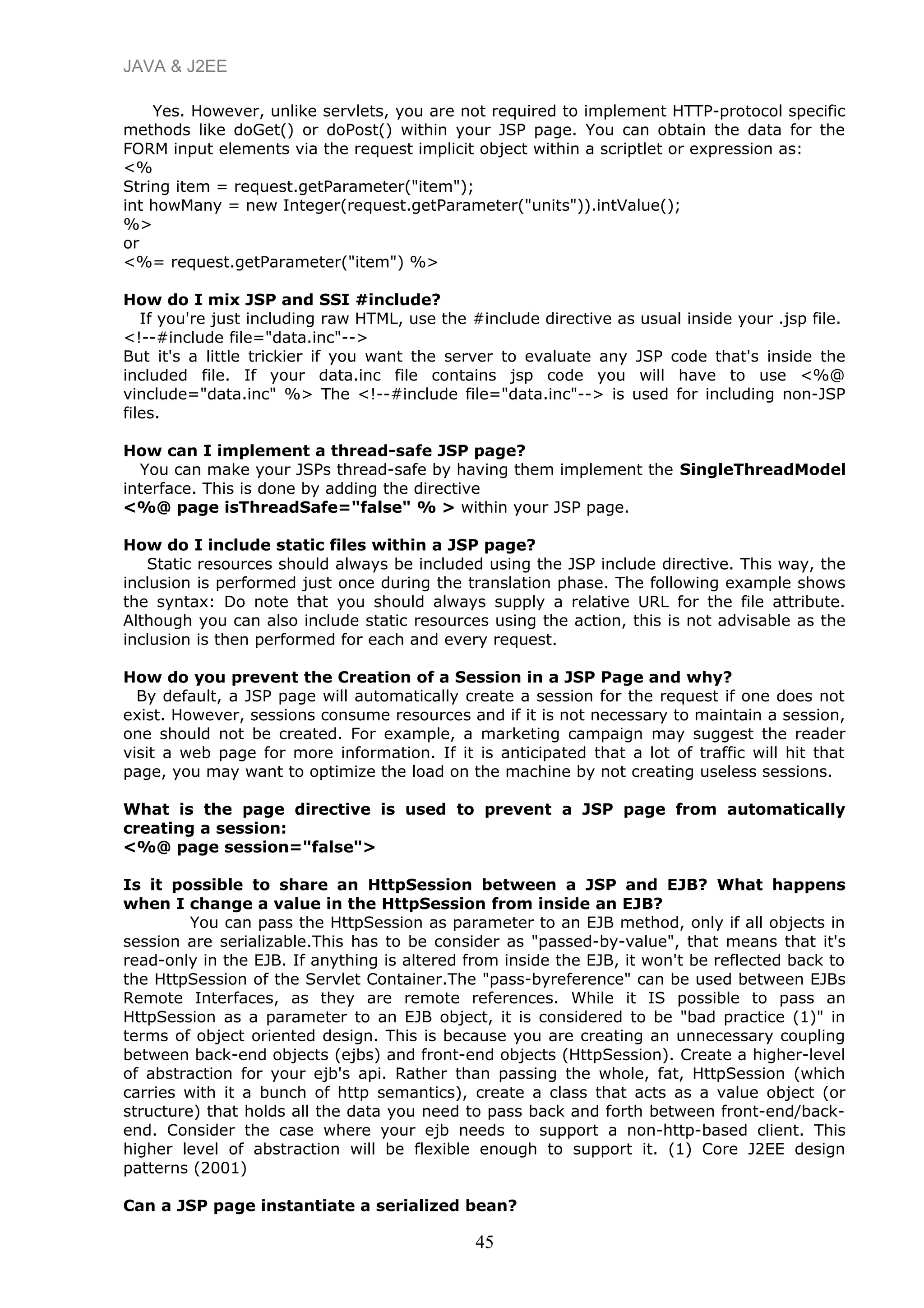 JAVA & J2EE
Yes. However, unlike servlets, you are not required to implement HTTP-protocol specific
methods like doGet() or doPost() within your JSP page. You can obtain the data for the
FORM input elements via the request implicit object within a scriptlet or expression as:
<%
String item = request.getParameter("item");
int howMany = new Integer(request.getParameter("units")).intValue();
%>
or
<%= request.getParameter("item") %>
How do I mix JSP and SSI #include?
If you're just including raw HTML, use the #include directive as usual inside your .jsp file.
<!--#include file="data.inc"-->
But it's a little trickier if you want the server to evaluate any JSP code that's inside the
included file. If your data.inc file contains jsp code you will have to use <%@
vinclude="data.inc" %> The <!--#include file="data.inc"--> is used for including non-JSP
files.
How can I implement a thread-safe JSP page?
You can make your JSPs thread-safe by having them implement the SingleThreadModel
interface. This is done by adding the directive
<%@ page isThreadSafe="false" % > within your JSP page.
How do I include static files within a JSP page?
Static resources should always be included using the JSP include directive. This way, the
inclusion is performed just once during the translation phase. The following example shows
the syntax: Do note that you should always supply a relative URL for the file attribute.
Although you can also include static resources using the action, this is not advisable as the
inclusion is then performed for each and every request.
How do you prevent the Creation of a Session in a JSP Page and why?
By default, a JSP page will automatically create a session for the request if one does not
exist. However, sessions consume resources and if it is not necessary to maintain a session,
one should not be created. For example, a marketing campaign may suggest the reader
visit a web page for more information. If it is anticipated that a lot of traffic will hit that
page, you may want to optimize the load on the machine by not creating useless sessions.
What is the page directive is used to prevent a JSP page from automatically
creating a session:
<%@ page session="false">
Is it possible to share an HttpSession between a JSP and EJB? What happens
when I change a value in the HttpSession from inside an EJB?
You can pass the HttpSession as parameter to an EJB method, only if all objects in
session are serializable.This has to be consider as "passed-by-value", that means that it's
read-only in the EJB. If anything is altered from inside the EJB, it won't be reflected back to
the HttpSession of the Servlet Container.The "pass-byreference" can be used between EJBs
Remote Interfaces, as they are remote references. While it IS possible to pass an
HttpSession as a parameter to an EJB object, it is considered to be "bad practice (1)" in
terms of object oriented design. This is because you are creating an unnecessary coupling
between back-end objects (ejbs) and front-end objects (HttpSession). Create a higher-level
of abstraction for your ejb's api. Rather than passing the whole, fat, HttpSession (which
carries with it a bunch of http semantics), create a class that acts as a value object (or
structure) that holds all the data you need to pass back and forth between front-end/back-
end. Consider the case where your ejb needs to support a non-http-based client. This
higher level of abstraction will be flexible enough to support it. (1) Core J2EE design
patterns (2001)
Can a JSP page instantiate a serialized bean?
45
 
