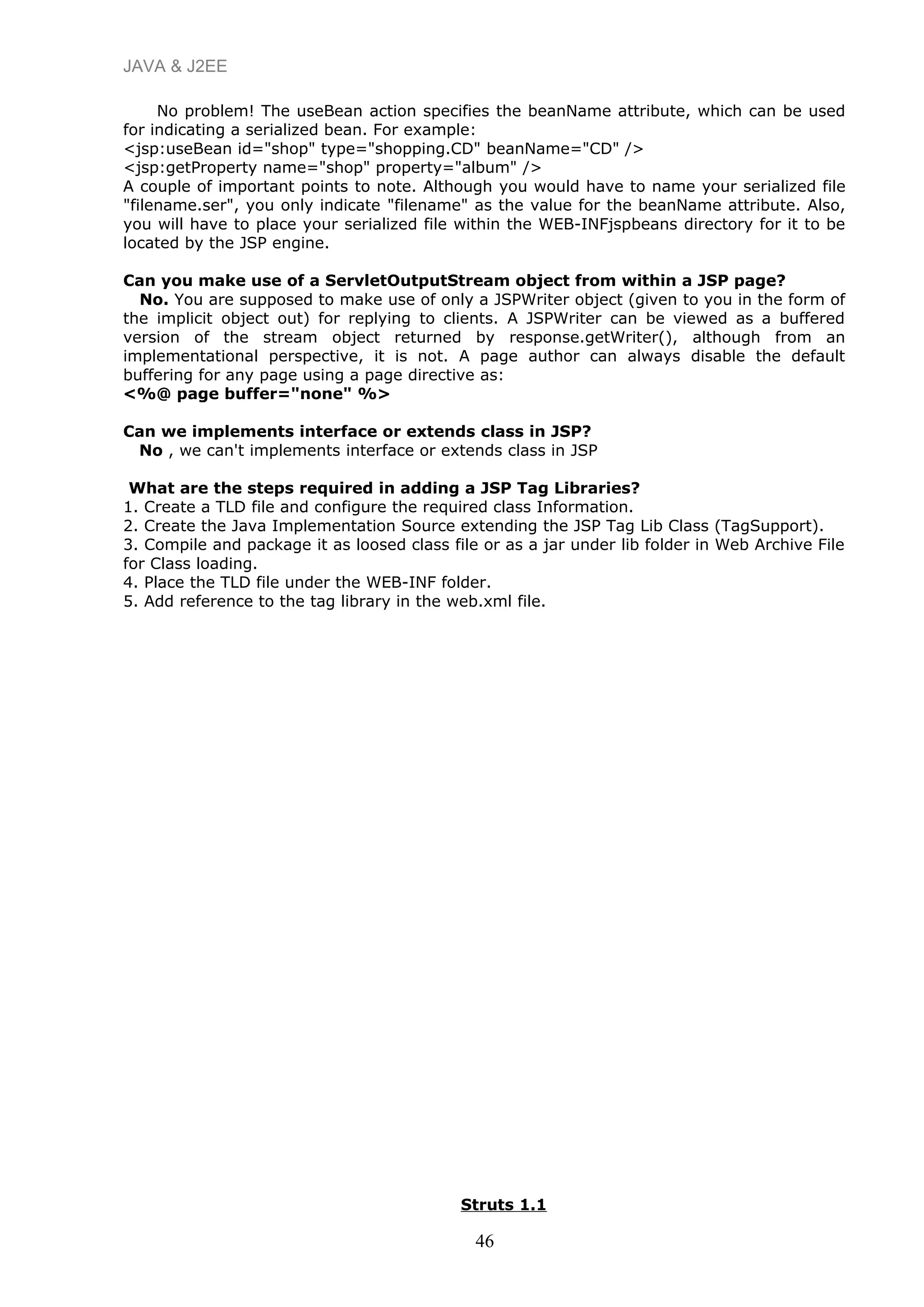 JAVA & J2EE
No problem! The useBean action specifies the beanName attribute, which can be used
for indicating a serialized bean. For example:
<jsp:useBean id="shop" type="shopping.CD" beanName="CD" />
<jsp:getProperty name="shop" property="album" />
A couple of important points to note. Although you would have to name your serialized file
"filename.ser", you only indicate "filename" as the value for the beanName attribute. Also,
you will have to place your serialized file within the WEB-INFjspbeans directory for it to be
located by the JSP engine.
Can you make use of a ServletOutputStream object from within a JSP page?
No. You are supposed to make use of only a JSPWriter object (given to you in the form of
the implicit object out) for replying to clients. A JSPWriter can be viewed as a buffered
version of the stream object returned by response.getWriter(), although from an
implementational perspective, it is not. A page author can always disable the default
buffering for any page using a page directive as:
<%@ page buffer="none" %>
Can we implements interface or extends class in JSP?
No , we can't implements interface or extends class in JSP
What are the steps required in adding a JSP Tag Libraries?
1. Create a TLD file and configure the required class Information.
2. Create the Java Implementation Source extending the JSP Tag Lib Class (TagSupport).
3. Compile and package it as loosed class file or as a jar under lib folder in Web Archive File
for Class loading.
4. Place the TLD file under the WEB-INF folder.
5. Add reference to the tag library in the web.xml file.
Struts 1.1
46
 