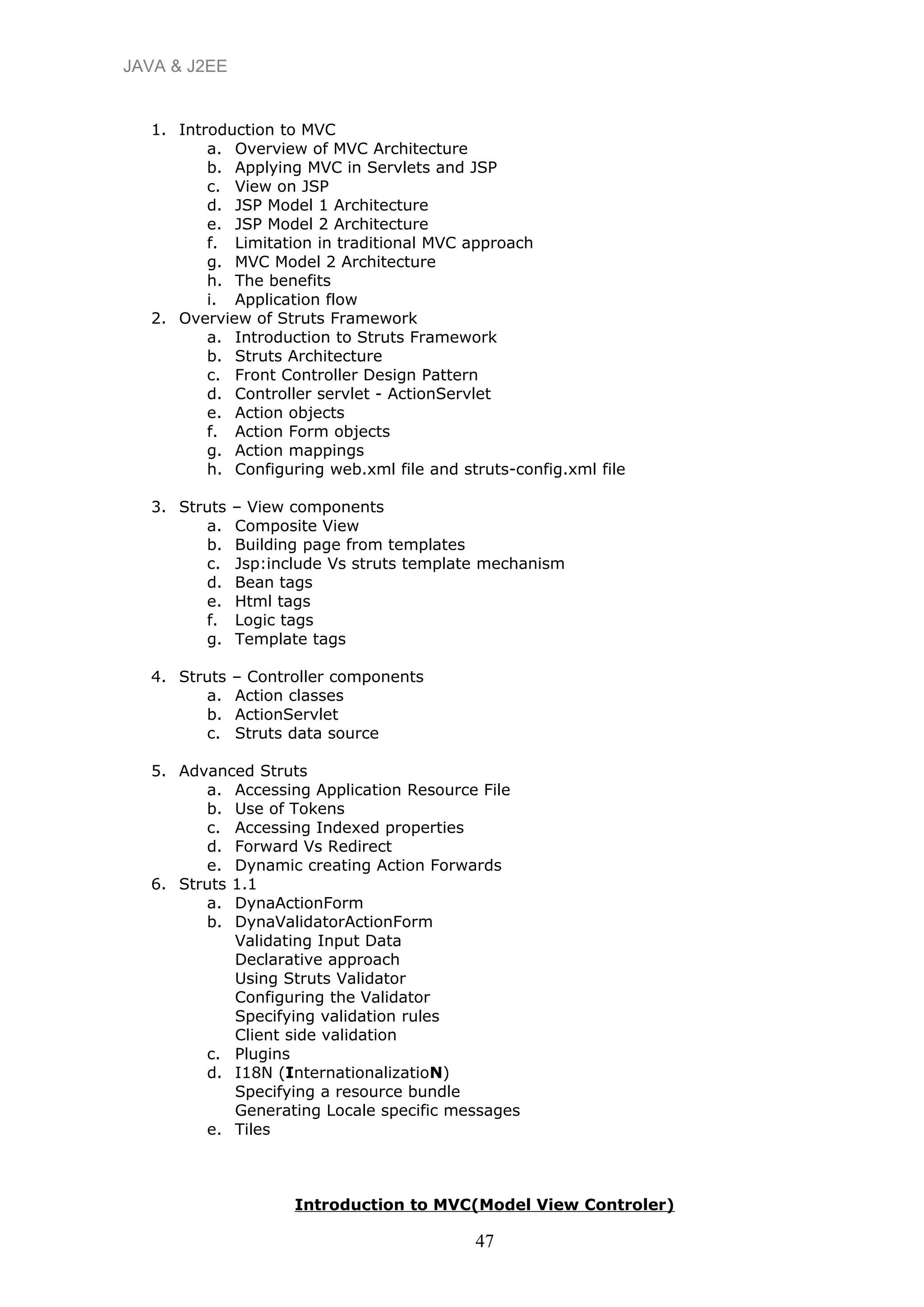 JAVA & J2EE
1. Introduction to MVC
a. Overview of MVC Architecture
b. Applying MVC in Servlets and JSP
c. View on JSP
d. JSP Model 1 Architecture
e. JSP Model 2 Architecture
f. Limitation in traditional MVC approach
g. MVC Model 2 Architecture
h. The benefits
i. Application flow
2. Overview of Struts Framework
a. Introduction to Struts Framework
b. Struts Architecture
c. Front Controller Design Pattern
d. Controller servlet - ActionServlet
e. Action objects
f. Action Form objects
g. Action mappings
h. Configuring web.xml file and struts-config.xml file
3. Struts – View components
a. Composite View
b. Building page from templates
c. Jsp:include Vs struts template mechanism
d. Bean tags
e. Html tags
f. Logic tags
g. Template tags
4. Struts – Controller components
a. Action classes
b. ActionServlet
c. Struts data source
5. Advanced Struts
a. Accessing Application Resource File
b. Use of Tokens
c. Accessing Indexed properties
d. Forward Vs Redirect
e. Dynamic creating Action Forwards
6. Struts 1.1
a. DynaActionForm
b. DynaValidatorActionForm
Validating Input Data
Declarative approach
Using Struts Validator
Configuring the Validator
Specifying validation rules
Client side validation
c. Plugins
d. I18N (InternationalizatioN)
Specifying a resource bundle
Generating Locale specific messages
e. Tiles
Introduction to MVC(Model View Controler)
47
 