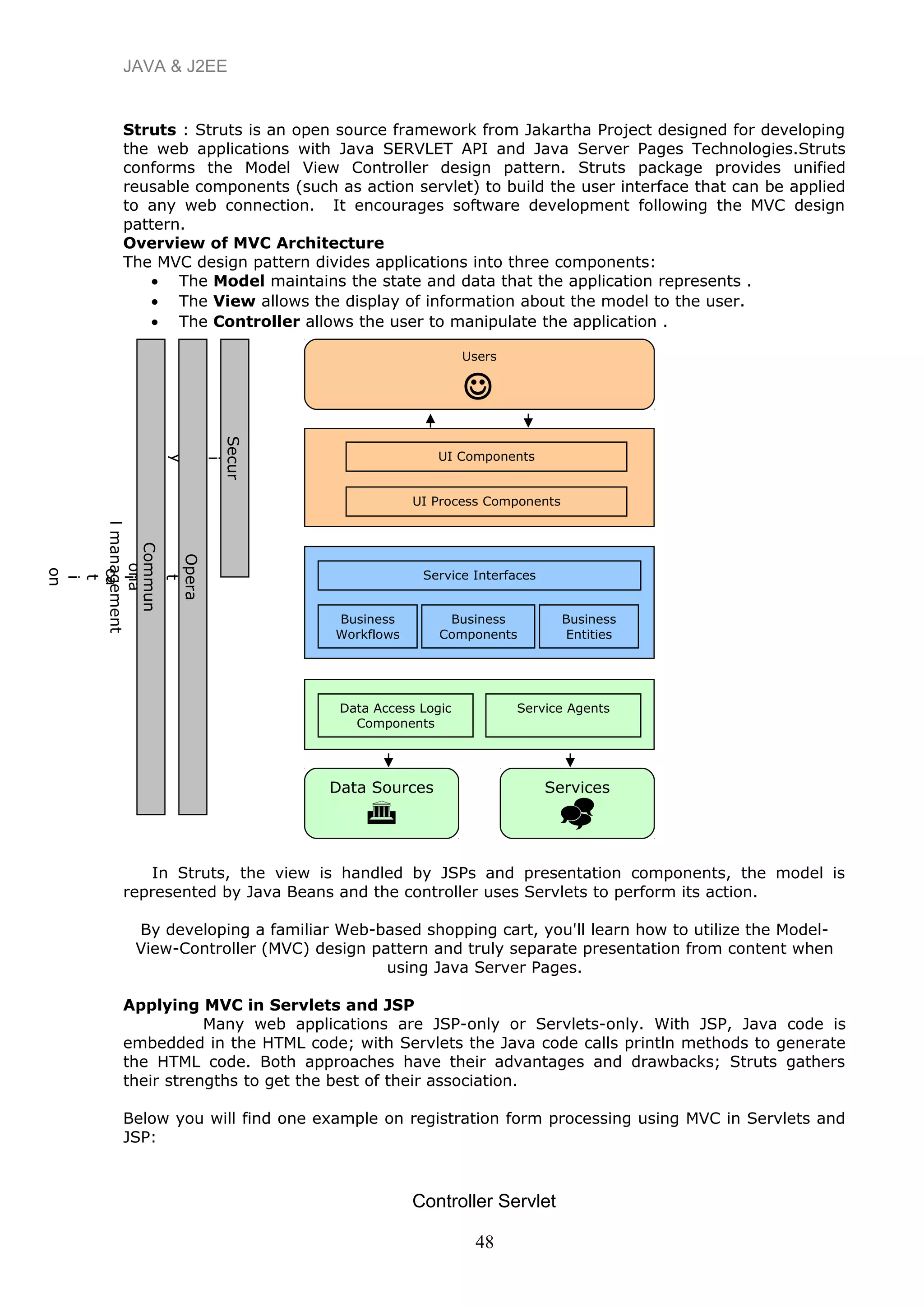 JAVA & J2EE
Struts : Struts is an open source framework from Jakartha Project designed for developing
the web applications with Java SERVLET API and Java Server Pages Technologies.Struts
conforms the Model View Controller design pattern. Struts package provides unified
reusable components (such as action servlet) to build the user interface that can be applied
to any web connection. It encourages software development following the MVC design
pattern.
Overview of MVC Architecture
The MVC design pattern divides applications into three components:
• The Model maintains the state and data that the application represents .
• The View allows the display of information about the model to the user.
• The Controller allows the user to manipulate the application .
In Struts, the view is handled by JSPs and presentation components, the model is
represented by Java Beans and the controller uses Servlets to perform its action.
By developing a familiar Web-based shopping cart, you'll learn how to utilize the Model-
View-Controller (MVC) design pattern and truly separate presentation from content when
using Java Server Pages.
Applying MVC in Servlets and JSP
Many web applications are JSP-only or Servlets-only. With JSP, Java code is
embedded in the HTML code; with Servlets the Java code calls println methods to generate
the HTML code. Both approaches have their advantages and drawbacks; Struts gathers
their strengths to get the best of their association.
Below you will find one example on registration form processing using MVC in Servlets and
JSP:
48
Controller Servlet
Users

UI Components
UI Process Components
Service Interfaces
Business
Workflows
Business
Components
Business
Entities
Data Access Logic
Components
Service Agents
Data Sources

Services

Secur
i
t
y
Opera
t
i
ona
lmanagement
Commun
i
ca
t
i
on
 