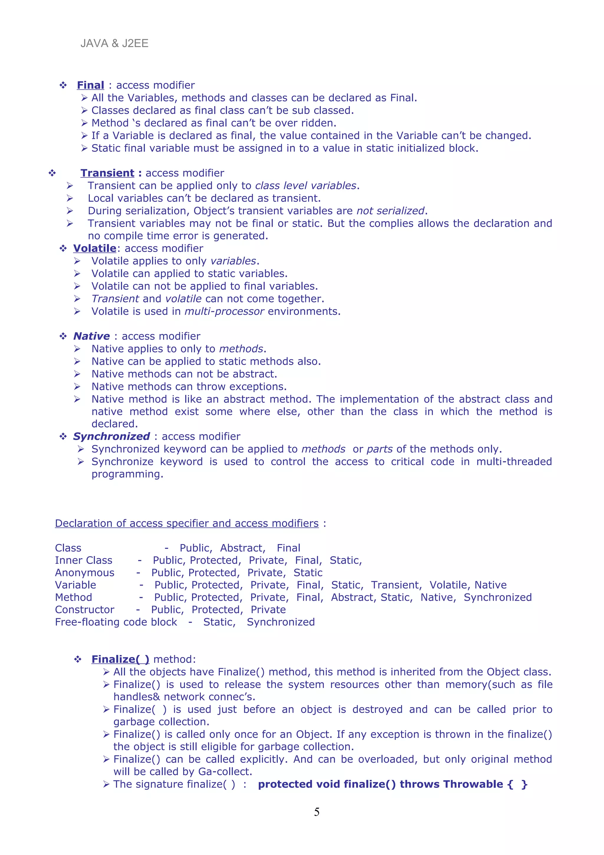 JAVA & J2EE
 Final : access modifier
 All the Variables, methods and classes can be declared as Final.
 Classes declared as final class can’t be sub classed.
 Method ‘s declared as final can’t be over ridden.
 If a Variable is declared as final, the value contained in the Variable can’t be changed.
 Static final variable must be assigned in to a value in static initialized block.
 Transient : access modifier
 Transient can be applied only to class level variables.
 Local variables can’t be declared as transient.
 During serialization, Object’s transient variables are not serialized.
 Transient variables may not be final or static. But the complies allows the declaration and
no compile time error is generated.
 Volatile: access modifier
 Volatile applies to only variables.
 Volatile can applied to static variables.
 Volatile can not be applied to final variables.
 Transient and volatile can not come together.
 Volatile is used in multi-processor environments.
 Native : access modifier
 Native applies to only to methods.
 Native can be applied to static methods also.
 Native methods can not be abstract.
 Native methods can throw exceptions.
 Native method is like an abstract method. The implementation of the abstract class and
native method exist some where else, other than the class in which the method is
declared.
 Synchronized : access modifier
 Synchronized keyword can be applied to methods or parts of the methods only.
 Synchronize keyword is used to control the access to critical code in multi-threaded
programming.
Declaration of access specifier and access modifiers :
Class - Public, Abstract, Final
Inner Class - Public, Protected, Private, Final, Static,
Anonymous - Public, Protected, Private, Static
Variable - Public, Protected, Private, Final, Static, Transient, Volatile, Native
Method - Public, Protected, Private, Final, Abstract, Static, Native, Synchronized
Constructor - Public, Protected, Private
Free-floating code block - Static, Synchronized
 Finalize( ) method:
 All the objects have Finalize() method, this method is inherited from the Object class.
 Finalize() is used to release the system resources other than memory(such as file
handles& network connec’s.
 Finalize( ) is used just before an object is destroyed and can be called prior to
garbage collection.
 Finalize() is called only once for an Object. If any exception is thrown in the finalize()
the object is still eligible for garbage collection.
 Finalize() can be called explicitly. And can be overloaded, but only original method
will be called by Ga-collect.
 The signature finalize( ) : protected void finalize() throws Throwable { }
5
 
